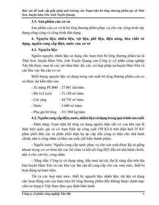 Báo cáo đề xuất cấp giấy phép môi trường của Trạm trộn bê tông thương phẩm tại xã Thái
Sơn, huyện hàm Yên, tỉnh Tuyên Quang
Công ty cổ phần công nghiệp Tân Hà 6
3.3. Sản phẩm của cơ sở
Sản phẩm của cơ sở là bê tông thương phẩm phục vụ cho các công trình xây
dựng công cộng và công trình dân dụng.
4. Nguyên liệu, nhiên liệu, vật liệu, phế liệu, điện năng, hóa chất sử
dụng, nguồn cung cấp điện, nước của cơ sở
4.1. Nguyên liệu
Nguồn nguyên, nhiên liệu sử dụng cho trạm trộn bê tông thương phẩm tại xã
Thái Sơn, huyện Hàm Yên, tỉnh Tuyên Quang của Công ty cổ phần công nghiệp
Tân Hà được mua từ các mỏ khai thác đá, cát, sỏi hợp pháp tại huyện Hàm Yên và
các khu vực lân cận cơ sở.
Khối lượng nguyên liệu sử dụng trong sản xuất bê tông thương phẩm của cơ
sở được dự kiến như sau:
- Xi măng PCB40 : 27.081 tấn/năm.
- Đá 1x2 (sỏi) : 71.150 m3/năm.
- Cát vàng : 44.755 m3/năm.
- Nước : 3.600 m3/năm.
- Phụ gia bê tông : 311.904 kg/năm.
4.2.Nguồncungcấpđiện,nước,nhiênliệusửdụng trongquá trìnhsảnxuất
- Điện năng: Trạm trộn bê tông sử dụng nguồn điện sẵn có của khu vực là
điện lưới quốc gia và có trạm biến áp công suất 150 KVA trên điện lưới 35 KV
phân phối đến các tủ phân phối điện hạ áp cấp đến công tơ điện cho nhà hành
chính, nhà ở công nhân và khu sản xuất chế biến thành phẩm.
- Nguồn nước: Nguồn cung cấp nước phục vụ cho sản xuất được lấy từ giếng
khoan trong cơ sở bơm lên các bể chứa và kết nối ống D25 dẫn tới nhà hành chính,
nhà ở cho cán bộ, công nhân.
- Xăng dầu: Công ty sử dụng xăng, dầu mua tại các đại lý xăng dầu trên địa
bàn huyện Hàm Yên và các khu vực lân cận để cung cấp cho các máy móc, thiết bị
hoạt động tại trạm trộn.
Tất cả các loại máy móc, thiết bị, nguyên liệu, nhiên liệu, vật liệu sử dụng
cho hoạt động sản của trạm trộn bê tông thương phẩm đều không thuộc danh mục
cấm sử dụng ở Việt Nam theo quy định hiện hành.
 