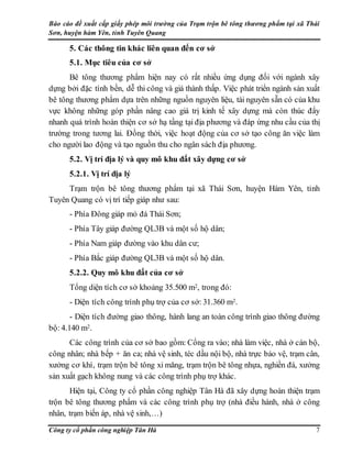 Báo cáo đề xuất cấp giấy phép môi trường của Trạm trộn bê tông thương phẩm tại xã Thái
Sơn, huyện hàm Yên, tỉnh Tuyên Quang
Công ty cổ phần công nghiệp Tân Hà 7
5. Các thông tin khác liên quan đến cơ sở
5.1. Mục tiêu của cơ sở
Bê tông thương phẩm hiện nay có rất nhiều ứng dụng đối với ngành xây
dựng bởi đặc tính bền, dễ thi công và giá thành thấp. Việc phát triển ngành sản xuất
bê tông thương phẩm dựa trên những nguồn nguyên liệu, tài nguyên sẵn có của khu
vực không những góp phần nâng cao giá trị kinh tế xây dựng mà còn thúc đẩy
nhanh quá trình hoàn thiện cơ sở hạ tầng tại địa phương và đáp ứng nhu cầu của thị
trường trong tương lai. Đồng thời, việc hoạt động của cơ sở tạo công ăn việc làm
cho người lao động và tạo nguồn thu cho ngân sách địa phương.
5.2. Vị trí địa lý và quy mô khu đất xây dựng cơ sở
5.2.1. Vị trí địa lý
Trạm trộn bê tông thương phẩm tại xã Thái Sơn, huyện Hàm Yên, tỉnh
Tuyên Quang có vị trí tiếp giáp như sau:
- Phía Đông giáp mỏ đá Thái Sơn;
- Phía Tây giáp đường QL3B và một số hộ dân;
- Phía Nam giáp đường vào khu dân cư;
- Phía Bắc giáp đường QL3B và một số hộ dân.
5.2.2. Quy mô khu đất của cơ sở
Tổng diện tích cơ sở khoảng 35.500 m2, trong đó:
- Diện tích công trình phụ trợ của cơ sở: 31.360 m2.
- Diện tích đường giao thông, hành lang an toàn công trình giao thông đường
bộ: 4.140 m2.
Các công trình của cơ sở bao gồm: Cổng ra vào; nhà làm việc, nhà ở cán bộ,
công nhân; nhà bếp + ăn ca; nhà vệ sinh, téc dầu nội bộ, nhà trực bảo vệ, trạm cân,
xưởng cơ khí, trạm trộn bê tông xi măng, trạm trộn bê tông nhựa, nghiền đá, xưởng
sản xuất gạch không nung và các công trình phụ trợ khác.
Hiện tại, Công ty cổ phần công nghiệp Tân Hà đã xây dựng hoàn thiện trạm
trộn bê tông thương phẩm và các công trình phụ trợ (nhà điều hành, nhà ở công
nhân, trạm biến áp, nhà vệ sinh,…)
 