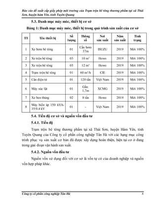 Báo cáo đề xuất cấp giấy phép môi trường của Trạm trộn bê tông thương phẩm tại xã Thái
Sơn, huyện hàm Yên, tỉnh Tuyên Quang
Công ty cổ phần công nghiệp Tân Hà 8
5.3. Danh mục máy móc, thiết bị cơ sở
Bảng 1: Danh mục máy móc, thiết bị trong quá trình sản xuất của cơ sở
TT Tên thiết bị
Số
lượng
Thông
số
Nơi
sản xuất
Năm
sản xuất
Tình
trạng
1 Xe bơm bê tông 01
Cần bơm
37m
ISUZU 2019 Mới 100%
2 Xe trộn bê tông 03 10 m3 Howo 2019 Mới 100%
3 Xe trộn bê tông 03 12 m3 Howo 2019 Mới 100%
4 Trạm trộn bê tông 01 60 m3/h CIE 2019 Mới 100%
5 Cân điện tử 01 120 tấn Việt Nam 2019 Mới 100%
6 Máy xúc lật 01
Gầu:
1,7m
XCMG 2019 Mới 100%
7 Xe ben thùng 02 8 tấn Howo 2019 Mới 100%
8
Máy biến áp 150 kVA-
35/0.4 kV
01 - Việt Nam 2019 Mới 100%
5.4. Tiến độ cơ sở và nguồn vốn đầu tư
5.4.1. Tiến độ
Trạm trộn bê tông thương phẩm tại xã Thái Sơn, huyện Hàm Yên, tỉnh
Tuyên Quang của Công ty cổ phần công nghiệp Tân Hà với các hạng mục công
trình phục vụ sản xuất cơ bản đã được xây dựng hoàn thiện, hiện tại cơ ở đang
trong giai đoạn vận hành sản xuất.
5.4.2. Nguồn vốn đầu tư
Nguồn vốn sử dụng đối với cơ sở là vốn tự có của doanh nghiệp và nguồn
vốn hợp pháp khác.
 