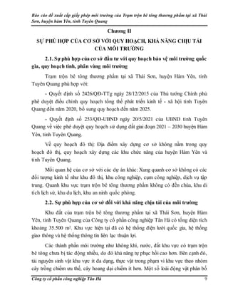 Báo cáo đề xuất cấp giấy phép môi trường của Trạm trộn bê tông thương phẩm tại xã Thái
Sơn, huyện hàm Yên, tỉnh Tuyên Quang
Công ty cổ phần công nghiệp Tân Hà 9
Chương II
SỰ PHÙ HỢP CỦA CƠ SỞ VỚI QUY HOẠCH, KHẢ NĂNG CHỊU TẢI
CỦA MÔI TRƯỜNG
2.1. Sự phù hợp của cơ sở đầu tư với quy hoạch bảo vệ môi trường quốc
gia, quy hoạch tỉnh, phân vùng môi trường
Trạm trộn bê tông thương phẩm tại xã Thái Sơn, huyện Hàm Yên, tỉnh
Tuyên Quang phù hợp với:
- Quyết định số 2426/QĐ-TTg ngày 28/12/2015 của Thủ tướng Chính phủ
phê duyệt điều chỉnh quy hoạch tổng thể phát triển kinh tế - xã hội tỉnh Tuyên
Quang đến năm 2020, bổ sung quy hoạch đến năm 2025.
- Quyết định số 253/QĐ-UBND ngày 20/5/2021 của UBND tỉnh Tuyên
Quang về việc phê duyệt quy hoạch sử dụng đất giai đoạn 2021 – 2030 huyện Hàm
Yên, tỉnh Tuyên Quang.
Về quy hoạch đô thị: Địa điểm xây dựng cơ sở không nằm trong quy
hoạch đô thị, quy hoạch xây dựng các khu chức năng của huyện Hàm Yên và
tỉnh Tuyên Quang.
Mối quan hệ của cơ sở với các dự án khác: Xung quanh cơ sở không có các
đối tượng kinh tế như khu đô thị, khu công nghiệp, cụm công nghiệp, dịch vụ tập
trung. Quanh khu vực trạm trộn bê tông thương phẩm không có đền chùa, khu di
tích lịch sử, khu du lịch, khu an ninh quốc phòng.
2.2. Sự phù hợp của cơ sở đối với khả năng chịu tải của môi trường
Khu đất của trạm trộn bê tông thương phẩm tại xã Thái Sơn, huyện Hàm
Yên, tỉnh Tuyên Quang của Công ty cổ phần công nghiệp Tân Hà có tổng diện tích
khoảng 35.500 m2. Khu vực hiện tại đã có hệ thống điện lưới quốc gia, hệ thống
giao thông và hệ thống thông tin liên lạc thuận lợi.
Các thành phần môi trường như không khí, nước, đất khu vực có trạm trộn
bê tông chưa bị tác động nhiều, do đó khả năng tự phục hồi cao hơn. Bên cạnh đó,
tài nguyên sinh vật khu vực ít đa dạng, thực vật trong phạm vi khu vực theo nhóm
cây trồng chiếm ưu thế, cây hoang dại chiếm ít hơn. Một số loài động vật phân bố
 