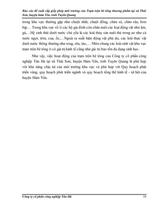Báo cáo đề xuất cấp giấy phép môi trường của Trạm trộn bê tông thương phẩm tại xã Thái
Sơn, huyện hàm Yên, tỉnh Tuyên Quang
Công ty cổ phần công nghiệp Tân Hà 10
trong khu vực thường gặp như chuột nhắt, chuột đồng, chim sẻ, chim sâu, bìm
bịp… Trong khu vực số ít các hộ gia đình còn chăn nuôi các loại động vật như lợn,
gà,…Hệ sinh thái dưới nước chủ yếu là các loài thủy sản nuôi thả trong ao như cá
nước ngọt, tôm, cua, ốc,…Ngoài ra xuất hiện động vật phù du, các loài thực vật
dưới nước thông thường như rong, rêu, tảo,… Nhìn chung các loài sinh vật khu vực
trạm trộn bê tông ít có giá trị kinh tế cũng như giá trị bảo tồn đa dạng sinh học.
Như vậy, việc hoạt động của trạm trộn bê tông của Công ty cổ phần công
nghiệp Tân Hà tại xã Thái Sơn, huyện Hàm Yên, tỉnh Tuyên Quang là phù hợp
với khả năng chịu tải của môi trường khu vực và phù hợp với Quy hoạch phát
triển vùng, quy hoạch phát triển ngành và quy hoạch tổng thể kinh tế - xã hội của
huyện Hàm Yên.
 