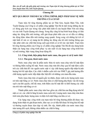 Báo cáo đề xuất cấp giấy phép môi trường của Trạm trộn bê tông thương phẩm tại xã Thái
Sơn, huyện hàm Yên, tỉnh Tuyên Quang
Công ty cổ phần công nghiệp Tân Hà 11
Chương III
KẾT QUẢ HOÀN THÀNH CÁC CÔNG TRÌNH, BIỆN PHÁP BẢO VỆ MÔI
TRƯỜNG CỦA CƠ SỞ
Trạm trộn bê tông thương phẩm tại xã Thái Sơn, huyện Hàm Yên, tỉnh
Tuyên Quang của Công ty cổ phần công nghiệp Tân Hà là một trong những dự án
có đóng góp tích cực trong việc phát triển kinh tế của huyện Hàm Yên nói riêng
và của tỉnh Tuyên Quang nói chung. Song đây cũng là loại hình hoạt động có khả
năng tác động đến môi trường, mỗi giai đoạn phát triển của cơ sở đều có những
tác động khác nhau đến môi trường xung quanh. Song song với những lợi ích về
mặt kinh tế mà cơ sở mang lại thì những tác động xấu tới môi trường thông qua
việc phát sinh các chất thải trong suốt quá trình cơ sở đi vào vận hành. Trạm trộn
bê tông thương phẩm của Công ty cổ phần công nghiệp Tân Hà đã xây dựng hoàn
thiện các hạng mục công trình phục vụ sản xuất và các hạng mục công trình bảo
vệ môi trường, hiện trạng đang hoạt động tốt.
3.1. Công trình, biện pháp thoát nước mưa, thu gom và xử lý nước thải
3.1.1. Thu gom, thoát nước mưa
Nước mưa chảy tràn là phần nước thừa từ nước mưa chảy trên bề mặt đệm
và không thấm xuống bề mặt. Nước mưa chảy tràn khi chảy qua bề mặt đệm cuốn
trôi các chất thải đổ vào nguồn nước mặt vì vậy chất lượng nguồn tiếp nhận bị ảnh
hưởng bởi bề mặt đệm. Các chất ô nhiễm cuốn trôi vào NMCT gây ảnh hưởng đến
chất lượng nguồn nước tiếp nhận đặc biệt đối với những cơn mưa đầu mùa.
Nước mưa chảy tràn có nguồn gốc tự nhiên, được sinh ra do lượng nước mưa
rơi trên mặt bằng cơ sở. Nước mưa chảy tràn có chất lượng phụ thuộc vào độ trong
sạch của khí quyển, chế độ mưa, tính thấm của bề mặt đất và khối lượng các chất
rửa trôi trên mặt bằng cơ sở.
Thành phần nước mưa chảy tràn bao gồm các chất hòa tan lắng đọng trên bề
mặt cơ sở, các chất lơ lửng bị nước mưa cuốn trôi. Lượng nước mưa chảy tràn theo
tính toán phụ thuộc lượng mưa và diện tích mặt bằng của khu cơ sở.
Các hạng mục công trình của trạm trộn bê tông thương phẩm đã được xây
dựng hoàn thiện từ giai đoạn trước, khu vực cơ sở hầu hết được bê tông hóa bề mặt
và thường xuyên được dọn dẹp vệ sinh. Do vậy, thành phần của nước mưa chảy
tràn tương đối sạch, không chứa nhiều các chất lơ lửng.
 