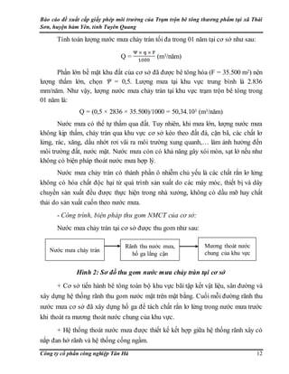 Báo cáo đề xuất cấp giấy phép môi trường của Trạm trộn bê tông thương phẩm tại xã Thái
Sơn, huyện hàm Yên, tỉnh Tuyên Quang
Công ty cổ phần công nghiệp Tân Hà 12
Tính toán lượng nước mưa chảy tràn tối đa trong 01 năm tại cơ sở như sau:
Q = (m3/năm)
Phần lớn bề mặt khu đất của cơ sở đã được bê tông hóa (F = 35.500 m2) nên
lượng thấm lớn, chọn Ψ = 0,5. Lượng mưa tại khu vực trung bình là 2.836
mm/năm. Như vậy, lượng nước mưa chảy tràn tại khu vực trạm trộn bê tông trong
01 năm là:
Q = (0,5 × 2836 × 35.500)/1000 = 50,34.103 (m3/năm)
Nước mưa có thể tự thấm qua đất. Tuy nhiên, khi mưa lớn, lượng nước mưa
không kịp thấm, chảy tràn qua khu vực cơ sở kéo theo đất đá, cặn bã, các chất lơ
lửng, rác, xăng, dầu nhớt rơi vãi ra môi trường xung quanh,… làm ảnh hưởng đến
môi trường đất, nước mặt. Nước mưa còn có khả năng gây xói mòn, sạt lở nếu như
không có biện pháp thoát nước mưa hợp lý.
Nước mưa chảy tràn có thành phần ô nhiễm chủ yếu là các chất rắn lơ lửng
không có hóa chất độc hại từ quá trình sản xuất do các máy móc, thiết bị và dây
chuyền sản xuất đều được thực hiện trong nhà xưởng, không có dầu mỡ hay chất
thải do sản xuất cuốn theo nước mưa.
- Công trình, biện pháp thu gom NMCT của cơ sở:
Nước mưa chảy tràn tại cơ sở được thu gom như sau:
Hình 2: Sơ đồ thu gom nước mưa chảy tràn tại cơ sở
+ Cơ sở tiến hành bê tông toàn bộ khu vực bãi tập kết vật liệu, sân đường và
xây dựng hệ thống rãnh thu gom nước mặt trên mặt bằng. Cuối mỗi đường rãnh thu
nước mưa cơ sở đã xây dựng hố ga để tách chất rắn lơ lửng trong nước mưa trước
khi thoát ra mương thoát nước chung của khu vực.
+ Hệ thống thoát nước mưa được thiết kế kết hợp giữa hệ thống rãnh xây có
nắp đan hở rãnh và hệ thống cống ngầm.
Nước mưa chảy tràn
Rãnh thu nước mưa,
hố ga lắng cặn
Mương thoát nước
chung của khu vực
 