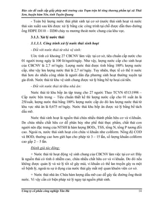 Báo cáo đề xuất cấp giấy phép môi trường của Trạm trộn bê tông thương phẩm tại xã Thái
Sơn, huyện hàm Yên, tỉnh Tuyên Quang
Công ty cổ phần công nghiệp Tân Hà 14
- Toàn bộ lượng nước thải phát sinh tại cơ sở (nước thải sinh hoạt và nước
thải sản xuất) sau khi được xử lý bằng các công trình tại chỗ được dẫn theo đường
ống HDPE D110 – D200 chảy ra mương thoát nước chung của khu vực.
3.1.3. Xử lý nước thải
3.1.3.1. Công trình xử lý nước thải sinh hoạt
- Đối với nước thải từ nhà vệ sinh:
Ước tính có khoảng 27 CBCNV làm việc tại cơ sở, tiêu chuẩn cấp nước cho
01 người trong ngày là 100 lít/người/ngày. Như vậy, lượng nước cấp cho sinh hoạt
của CBCNV là 2,7 m3/ngày. Lượng nước thải được tính bằng 100% lượng nước
cấp, như vậy lưu lượng nước thải là 2,7 m3/ngày. Tuy nhiên, thực tế có thể ít nước
thải hơn do nhiều công nhân là người dân địa phương sinh hoạt thường xuyên tại
gia đình. Nước thải từ khu vệ sinh chung được xử lý bằng bể tự hoại cải tiến.
- Đối với nước thải từ khu nhà ăn:
Nước thải từ khu bếp ăn tập trung cho 27 người: Theo TCVN 4513:1998 –
Cấp nước bên trong – Tiêu chuẩn thiết kế thì lượng nước cấp cho 01 suất ăn là
25l/suất, lượng nước thải bằng 100% lượng nước cấp do đó lưu lượng nước thải từ
khu vực nhà ăn là 0,675 m3/ngày. Nước thải khu bếp ăn được xử lý bằng bể tách
dầu mỡ.
Nước thải sinh hoạt là nguồn thải chứa nhiều thành phần hữu cơ và vi khuẩn.
Do chứa nhiều chất hữu cơ dễ phân hủy như phế thải thực phẩm, chất thải con
người nên đặc trưng của NTSH là hàm lượng BOD5, TSS, tổng N, tổng P tương đối
cao. Ngoài ra, nước thải sinh hoạt còn chứa vi khuẩn như coliform. Nồng độ COD
và BOD5 thường cao hơn giới hạn cho phép từ 3 – 15 lần, số lượng khuẩn coliform
cao gấp 2 – 5 lần.
Đánh giá tác động:
+ Nước thải từ hoạt động vệ sinh chung của CBCNV làm việc tại cơ sở: Đây
là nguồn thải có tính ô nhiễm cao, chứa nhiều chất hữu cơ và vi khuẩn. Do đó nếu
không được quản lý và xử lý tốt sẽ gây mùi, vi khuẩn có thể lan truyền gây ra một
số bệnh lý, ngoài ra sự ứ đọng của nước thải gây mất mỹ quan khuôn viên cơ sở.
+ Nước thải nhà ăn: Chứa hàm lượng dầu mỡ cao dễ gây tắc đường ống thoát
nước. Vì vậy cần có biện pháp xử lý ngay tại nguồn phát sinh.
 