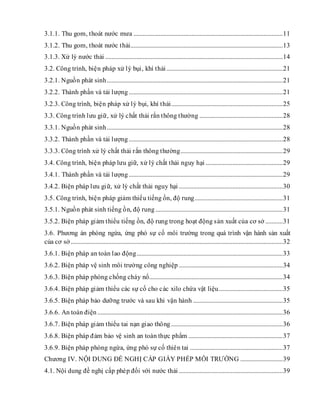3.1.1. Thu gom, thoát nước mưa ...............................................................................................11
3.1.2. Thu gom, thoát nước thải.................................................................................................13
3.1.3. Xử lý nước thải .................................................................................................................14
3.2. Công trình, biện pháp xử lý bụi, khí thải..........................................................................21
3.2.1. Nguồn phát sinh................................................................................................................21
3.2.2. Thành phần và tải lượng..................................................................................................21
3.2.3. Công trình, biện pháp xử lý bụi, khí thải.......................................................................25
3.3. Công trình lưu giữ, xử lý chất thải rắn thông thường .....................................................28
3.3.1. Nguồn phát sinh................................................................................................................28
3.3.2. Thành phần và tải lượng..................................................................................................28
3.3.3. Công trình xử lý chất thải rắn thông thường.................................................................29
3.4. Công trình, biện pháp lưu giữ, xử lý chất thải nguy hại .................................................29
3.4.1. Thành phần và tải lượng..................................................................................................29
3.4.2. Biện pháp lưu giữ, xử lý chất thải nguy hại ..................................................................30
3.5. Công trình, biện pháp giảm thiểu tiếng ồn, độ rung........................................................31
3.5.1. Nguồn phát sinh tiếng ồn, độ rung .................................................................................31
3.5.2. Biện pháp giảm thiểu tiếng ồn, độ rung trong hoạt động sản xuất của cơ sở ...........31
3.6. Phương án phòng ngừa, ứng phó sự cố môi trường trong quá trình vận hành sản xuất
của cơ sở.......................................................................................................................................32
3.6.1. Biện pháp an toàn lao động.............................................................................................33
3.6.2. Biện pháp vệ sinh môi trường công nghiệp ..................................................................34
3.6.3. Biện pháp phòng chống cháy nổ.....................................................................................34
3.6.4. Biện pháp giảm thiểu các sự cố cho các xilo chứa vật liệu.........................................35
3.6.5. Biện pháp bảo dưỡng trước và sau khi vận hành .........................................................35
3.6.6. An toàn điện......................................................................................................................36
3.6.7. Biện pháp giảm thiểu tai nạn giao thông .......................................................................36
3.6.8. Biện pháp đảm bảo vệ sinh an toàn thực phẩm ............................................................37
3.6.9. Biện pháp phòng ngừa, ứng phó sự cố thiên tai ...........................................................37
Chương IV. NỘI DUNG ĐỀ NGHỊ CẤP GIẤY PHÉP MÔI TRƯỜNG ...........................39
4.1. Nội dung đề nghị cấp phép đối với nước thải ..................................................................39
 