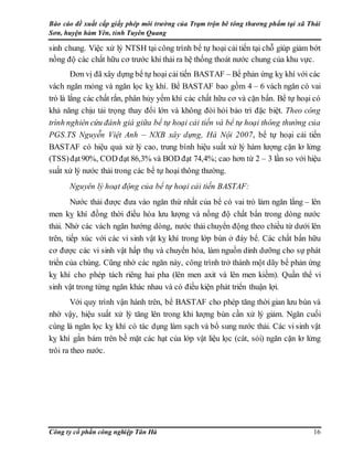 Báo cáo đề xuất cấp giấy phép môi trường của Trạm trộn bê tông thương phẩm tại xã Thái
Sơn, huyện hàm Yên, tỉnh Tuyên Quang
Công ty cổ phần công nghiệp Tân Hà 16
sinh chung. Việc xử lý NTSH tại công trình bể tự hoại cải tiến tại chỗ giúp giảm bớt
nồng độ các chất hữu cơ trước khi thải ra hệ thống thoát nước chung của khu vực.
Đơn vị đã xây dựng bể tự hoại cải tiến BASTAF – Bể phản ứng kỵ khí với các
vách ngăn mỏng và ngăn lọc kỵ khí. Bể BASTAF bao gồm 4 – 6 vách ngăn có vai
trò là lắng các chất rắn, phân hủy yếm khí các chất hữu cơ và cặn bẩn. Bể tự hoại có
khả năng chịu tải trọng thay đổi lớn và không đòi hỏi bảo trì đặc biệt. Theo công
trình nghiên cứu đánh giá giữa bể tự hoại cải tiến và bể tự hoại thông thường của
PGS.TS Nguyễn Việt Anh – NXB xây dựng, Hà Nội 2007, bể tự hoại cải tiến
BASTAF có hiệu quả xử lý cao, trung bình hiệu suất xử lý hàm lượng cặn lơ lửng
(TSS)đạt90%, COD đạt 86,3% và BOD đạt 74,4%; cao hơn từ 2 – 3 lần so với hiệu
suất xử lý nước thải trong các bể tự hoại thông thường.
Nguyên lý hoạt động của bể tự hoại cải tiến BASTAF:
Nước thải được đưa vào ngăn thứ nhất của bể có vai trò làm ngăn lắng – lên
men kỵ khí đồng thời điều hòa lưu lượng và nồng độ chất bẩn trong dòng nước
thải. Nhờ các vách ngăn hướng dòng, nước thải chuyển động theo chiều từ dưới lên
trên, tiếp xúc với các vi sinh vật kỵ khí trong lớp bùn ở đáy bể. Các chất bẩn hữu
cơ được các vi sinh vật hấp thụ và chuyển hóa, làm nguồn dinh dưỡng cho sự phát
triển của chúng. Cũng nhờ các ngăn này, công trình trở thành một dãy bể phản ứng
kỵ khí cho phép tách riêng hai pha (lên men axit và lên men kiềm). Quần thể vi
sinh vật trong từng ngăn khác nhau và có điều kiện phát triển thuận lợi.
Với quy trình vận hành trên, bể BASTAF cho phép tăng thời gian lưu bùn và
nhờ vậy, hiệu suất xử lý tăng lên trong khi lượng bùn cần xử lý giảm. Ngăn cuối
cùng là ngăn lọc kỵ khí có tác dụng làm sạch và bổ sung nước thải. Các vi sinh vật
kỵ khí gắn bám trên bề mặt các hạt của lớp vật liệu lọc (cát, sỏi) ngăn cặn lơ lửng
trôi ra theo nước.
 
