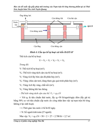 Báo cáo đề xuất cấp giấy phép môi trường của Trạm trộn bê tông thương phẩm tại xã Thái
Sơn, huyện hàm Yên, tỉnh Tuyên Quang
Công ty cổ phần công nghiệp Tân Hà 17
Hình 4: Cấu tạo bể tự hoại cải tiến BASTAF
Thể tích của bể tự hoại:
V = Vn + Vt + Vb + Vv + Vk
Trong đó:
V: Thể tích bể tự hoại (m3);
Vn: Thể tích vùng tách cặn của bể tự hoại (m3);
Vt: Vùng tích lũy bùn cặn đã phân hủy (m3);
Vb: Vùng chứa cặn tươi, đang tham gia quá trình phân hủy (m3);
Vv: Vùng tích lũy váng, chất nổi (m3);
Vk: Vùng không khí lưu thông.
- Thể tích vùng tách cặn của bể: Vn = q0.t.N
+ Với q0 là tiêu chuẩn thải nước, lấy q0=50 lít/người/ngày đêm (lấy giá trị
bằng 50% so với tiêu chuẩn cấp nước do công nhân làm việc tại trạm trộn bê tông
không ở lại sinh hoạt).
+ t: Thời gian lưu nước ở bể là 02 ngày.
+ N: Số người tính toán (27 người).
Như vậy: Vn = q0.t.N = 50 × 2 × 27 = 2.700 lít = 2,7 m3.
QCCP
Nước
vào
Cửa hút cặn
Ống thông hơi
Cửa thông nước
Cửa thông cặn
Cửa thông khí
Cặn lắng
 