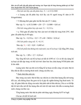Báo cáo đề xuất cấp giấy phép môi trường của Trạm trộn bê tông thương phẩm tại xã Thái
Sơn, huyện hàm Yên, tỉnh Tuyên Quang
Công ty cổ phần công nghiệp Tân Hà 18
- Thể tích tích lũy cặn đã phân hủy: Vt = (r.N.T)/1000
+ r: Lượng cặn đã phân hủy tích lũy của 01 người trong 01 năm (r=30
lít/người/năm).
+ T: Khoảng thời gian giữa hai lần hút cặn (T=1 năm).
Như vậy: Vt = (r.N.T)/1000 = (30 × 27 × 1)/1000 = 0,81 m3.
- Thể tích vùng phân hủy cặn tươi: Vb = 0,5.N.tb
+ tb: Thời gian để phân hủy bùn cặn tươi với nhiệt độ trung bình 250C, thời
gian cần phân hủy là 40 ngày.
Như vậy: Vb = 0,5.N.tb = 0,5 × 27 x 40 = 540 lít = 0,54 m3.
- Thể tích phần váng nổi: Vv=0,5.Vt
Như vậy: Vv = 0,5 × 0,81 = 0,405 m3.
- Thể tích phần lưu không trên mặtnước của bể tự hoại: Lấy bằng 20% dung
tích ướt.
Như vậy: Vk = 20% × 2,7 = 0,54 m3.
Vậy tổng thể tích của bể tự hoại cải tiến là 4,995 m3. Cơ sở đã xây dựng bể
tự hoại cải tiến tập trung với thể tích 6m3 đảm bảo lưu chứa lượng NTSH phát sinh
là lớn nhất.
Lượng nước thải sau khi xử lý bằng bể tự hoại cải tiến cùng với nước thải từ
khu nhà ăn dẫn ra mương thoát nước chung của khu vực.
* Nước thải khu nhà ăn:
Đặc trưng của nước thải từ khu vực nhà ăn có chứa hàm lượng dầu mỡ tương
đối cao, nếu không được thu gom xử lý sẽ gây tắc nghẽn đường ống thoát nước. Vì
vậy, để giảm thiểu tác động của nước thải phát sinh từ khu nhà ăn, Chủ cơ sở đã lắp
đặt bể tách dầu mỡ để thu lượng dầu nổi trên bề mặt trước khi dẫn ra mương thoát
nước chung của khu vực.
Tổng lượng nước thải nhà ăn phát sinh hàng ngày khoảng 0,675 m3/ngđ.
Cấu tạo chi tiết bể tách mỡ:
 