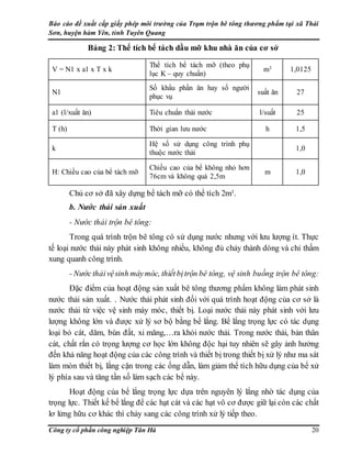 Báo cáo đề xuất cấp giấy phép môi trường của Trạm trộn bê tông thương phẩm tại xã Thái
Sơn, huyện hàm Yên, tỉnh Tuyên Quang
Công ty cổ phần công nghiệp Tân Hà 20
Bảng 2: Thể tích bể tách dầu mỡ khu nhà ăn của cơ sở
V = N1 x a1 x T x k
Thể tích bể tách mỡ (theo phụ
lục K – quy chuẩn)
m3 1,0125
N1
Số khẩu phần ăn hay số người
phục vụ
suất ăn 27
a1 (l/xuất ăn) Tiêu chuẩn thải nước l/suất 25
T (h) Thời gian lưu nước h 1,5
k
Hệ số sử dụng công trình phụ
thuộc nước thải
1,0
H: Chiều cao của bể tách mỡ
Chiều cao của bể không nhỏ hơn
76cm và không quá 2,5m
m 1,0
Chủ cơ sở đã xây dựng bể tách mỡ có thể tích 2m3.
b. Nước thải sản xuất
- Nước thải trộn bê tông:
Trong quá trình trộn bê tông có sử dụng nước nhưng với lưu lượng ít. Thực
tế loại nước thải này phát sinh không nhiều, không đủ chảy thành dòng và chỉ thấm
xung quanh công trình.
- Nướcthảivệsinh máymóc, thiếtbịtrộn bê tông, vệ sinh buồng trộn bê tông:
Đặc điểm của hoạt động sản xuất bê tông thương phẩm không làm phát sinh
nước thải sản xuất. . Nước thải phát sinh đối với quá trình hoạt động của cơ sở là
nước thải từ việc vệ sinh máy móc, thiết bị. Loại nước thải này phát sinh với lưu
lượng không lớn và được xử lý sơ bộ bằng bể lắng. Bể lắng trọng lực có tác dụng
loại bỏ cát, dăm, bùn đất, xi măng,…ra khỏi nước thải. Trong nước thải, bản thân
cát, chất rắn có trọng lượng cơ học lớn không độc hại tuy nhiên sẽ gây ảnh hưởng
đến khả năng hoạt động của các công trình và thiết bị trong thiết bị xử lý như ma sát
làm mòn thiết bị, lắng cặn trong các ống dẫn, làm giảm thể tích hữu dụng của bể xử
lý phía sau và tăng tần số làm sạch các bể này.
Hoạt động của bể lắng trọng lực dựa trên nguyên lý lắng nhờ tác dụng của
trọng lực. Thiết kế bể lắng để các hạt cát và các hạt vô cơ được giữ lại còn các chất
lơ lửng hữu cơ khác thì chảy sang các công trình xử lý tiếp theo.
 