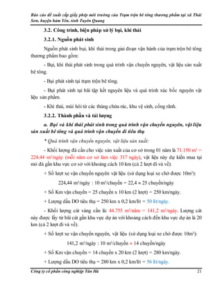Báo cáo đề xuất cấp giấy phép môi trường của Trạm trộn bê tông thương phẩm tại xã Thái
Sơn, huyện hàm Yên, tỉnh Tuyên Quang
Công ty cổ phần công nghiệp Tân Hà 21
3.2. Công trình, biện pháp xử lý bụi, khí thải
3.2.1. Nguồn phát sinh
Nguồn phát sinh bụi, khí thải trong giai đoạn vận hành của trạm trộn bê tông
thương phẩm bao gồm:
- Bụi, khí thải phát sinh trong quá trình vận chuyển nguyên, vật liệu sản xuất
bê tông.
- Bụi phát sinh tại trạm trộn bê tông.
- Bụi phát sinh tại bãi tập kết nguyên liệu và quá trình xúc bốc nguyên vật
liệu sản phẩm.
- Khí thải, mùi hôi từ các thùng chứa rác, khu vệ sinh, cống rãnh.
3.2.2. Thành phần và tải lượng
a. Bụi và khí thải phát sinh trong quá trình vận chuyển nguyên, vật liệu
sản xuất bê tông và quá trình vận chuyển đi tiêu thụ
* Quá trình vận chuyển nguyên, vật liệu sản xuất:
- Khối lượng đá cần cho việc sản xuất của cơ sở trong 01 năm là 71.150 m3 =
224,44 m3/ngày (mỗi năm cơ sở làm việc 317 ngày), vật liệu này dự kiến mua tại
mỏ đá gần khu vực cơ sở với khoảng cách 10 km (cả 2 lượt đi và về).
+ Số lượt xe vận chuyển nguyên vật liệu (sử dụng loại xe chở được 10m3):
224,44 m3/ngày : 10 m3/chuyến = 22,4  25 chuyến/ngày
+ Số Km vận chuyển = 25 chuyến x 10 km (2 lượt) = 250 km/ngày.
+ Lượng dầu DO tiêu thụ = 250 km x 0,2 km/lít = 50 lít/ngày.
- Khối lượng cát vàng cần là: 44.755 m3/năm = 141,2 m3/ngày. Lượng cát
này được lấy từ bãi cát gần khu vực dự án với khoảng cách đến khu vực dự án là 20
km (cả 2 lượt đi và về).
+ Số lượt xe vận chuyển nguyên, vật liệu (sử dụng loại xe chở được 10m3):
141,2 m3/ngày : 10 m3/chuyến  14 chuyến/ngày
+ Số Km vận chuyển = 14 chuyến x 20 km (2 lượt) = 280 km/ngày.
+ Lượng dầu DO tiêu thụ = 280 km x 0,2 km/lít = 56 lít/ngày.
 