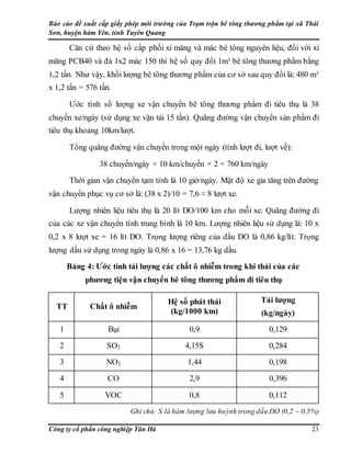 Báo cáo đề xuất cấp giấy phép môi trường của Trạm trộn bê tông thương phẩm tại xã Thái
Sơn, huyện hàm Yên, tỉnh Tuyên Quang
Công ty cổ phần công nghiệp Tân Hà 23
Căn cứ theo hệ số cấp phối xi măng và mác bê tông nguyên liệu, đối với xi
măng PCB40 và đá 1x2 mác 150 thì hệ số quy đổi 1m3 bê tông thương phẩm bằng
1,2 tấn. Như vậy, khối lượng bê tông thương phẩm của cơ sở sau quy đổi là: 480 m3
x 1,2 tấn = 576 tấn.
Ước tính số lượng xe vận chuyển bê tông thương phẩm đi tiêu thụ là 38
chuyến xe/ngày (sử dụng xe vận tải 15 tấn). Quãng đường vận chuyển sản phẩm đi
tiêu thụ khoảng 10km/lượt.
Tổng quãng đường vận chuyển trong một ngày (tính lượt đi, lượt về):
38 chuyến/ngày × 10 km/chuyến × 2 = 760 km/ngày
Thời gian vận chuyển tạm tính là 10 giờ/ngày. Mật độ xe gia tăng trên đường
vận chuyển phục vụ cơ sở là: (38 x 2)/10 = 7,6 ≈ 8 lượt xe.
Lượng nhiên liệu tiêu thụ là 20 lít DO/100 km cho mỗi xe. Quãng đường đi
của các xe vận chuyển tính trung bình là 10 km. Lượng nhiên liệu sử dụng là: 10 x
0,2 x 8 lượt xe = 16 lít DO. Trọng lượng riêng của dầu DO là 0,86 kg/lít. Trọng
lượng dầu sử dụng trong ngày là 0,86 x 16 = 13,76 kg dầu.
Bảng 4: Ước tính tải lượng các chất ô nhiễm trong khí thải của các
phương tiện vận chuyển bê tông thương phẩm đi tiêu thụ
TT Chất ô nhiễm
Hệ số phát thải
(kg/1000 km)
Tải lượng
(kg/ngày)
1 Bụi 0,9 0,129
2 SO2 4,15S 0,284
3 NO2 1,44 0,198
4 CO 2,9 0,396
5 VOC 0,8 0,112
Ghi chú: S là hàm lượng lưu huỳnh trong dầu DO (0,2 – 0,5%)
 