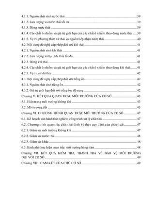 4.1.1. Nguồn phát sinh nước thải ..............................................................................................39
4.1.2. Lưu lượng xả nước thải tối đa.........................................................................................39
4.1.3. Dòng nước thải .................................................................................................................39
4.1.4. Các chất ô nhiễm và giá trị giới hạn của các chất ô nhiễm theo dòng nước thải .....39
4.1.5. Vị trí, phương thức xả thải và nguồn tiếp nhận nước thải...........................................40
4.2. Nội dung đề nghị cấp phép đối với khí thải .....................................................................41
4.2.1. Nguồn phát sinh khí thải..................................................................................................41
4.2.2. Lưu lượng xả bụi, khí thải tối đa....................................................................................41
4.2.3. Dòng khí thải.....................................................................................................................41
4.2.4. Các chất ô nhiễm và giá trị giới hạn của các chất ô nhiễm theo dòng khí thải.........41
4.2.5. Vị trí xả khí thải................................................................................................................42
4.3. Nội dung đề nghị cấp phép đối với tiếng ồn ....................................................................42
4.3.1. Nguồn phát sinh tiếng ồn.................................................................................................42
4.3.2. Giá trị giới hạn đối với tiếng ồn, độ rung......................................................................42
Chương V. KẾT QUẢ QUAN TRẮC MÔI TRƯỜNG CỦA CƠ SỞ.................................43
5.1. Hiện trạng môi trường không khí ......................................................................................43
5.2. Môi trường đất .....................................................................................................................45
Chương VI. CHƯƠNG TRÌNH QUAN TRẮC MÔI TRƯỜNG CỦA CƠ SỞ .................47
6.1. Kế hoạch vận hành thử nghiệm công trình xử lý chất thải.............................................47
6.2. Chương trình quan trắc chất thải định kỳ theo quy định của pháp luật.................47
6.2.1. Giám sát môi trường không khí......................................................................................47
6.2.2. Giám sát nước thải............................................................................................................48
6.2.3. Giám sát khác....................................................................................................................48
6.3. Kinh phí thực hiện quan trắc môi trường hàng năm........................................................48
Chương VII. KẾT QUẢ KIỂM TRA, THANH TRA VỀ BẢO VỆ MÔI TRƯỜNG
ĐỐI VỚI CƠ SỞ .........................................................................................................................49
Chương VIII. CAM KẾT CỦA CHỦ CƠ SỞ .........................................................................49
 