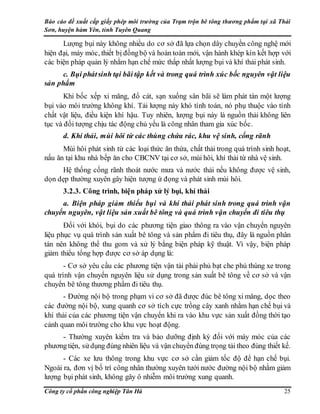 Báo cáo đề xuất cấp giấy phép môi trường của Trạm trộn bê tông thương phẩm tại xã Thái
Sơn, huyện hàm Yên, tỉnh Tuyên Quang
Công ty cổ phần công nghiệp Tân Hà 25
Lượng bụi này không nhiều do cơ sở đã lựa chọn dây chuyền công nghệ mới
hiện đại, máy móc, thiết bị đồngbộ và hoàn toàn mới, vận hành khép kín kết hợp với
các biện pháp quản lý nhằm hạn chế mức thấp nhất lượng bụi và khí thải phát sinh.
c. Bụi phátsinh tại bãi tập kết và trong quá trình xúc bốc nguyên vật liệu
sản phẩm
Khi bốc xếp xi măng, đổ cát, sạn xuống sân bãi sẽ làm phát tán một lượng
bụi vào môi trường không khí. Tải lượng này khó tính toán, nó phụ thuộc vào tính
chất vật liệu, điều kiện khí hậu. Tuy nhiên, lượng bụi này là nguồn thải không liên
tục và đối tượng chịu tác động chủ yếu là công nhân tham gia xúc bốc.
d. Khí thải, mùi hôi từ các thùng chứa rác, khu vệ sinh, cống rãnh
Mùi hôi phát sinh từ các loại thức ăn thừa, chất thải trong quá trình sinh hoạt,
nấu ăn tại khu nhà bếp ăn cho CBCNV tại cơ sở, mùi hôi, khí thải từ nhà vệ sinh.
Hệ thống cống rãnh thoát nước mưa và nước thải nếu không được vệ sinh,
dọn dẹp thường xuyên gây hiện tượng ứ đọng và phát sinh mùi hôi.
3.2.3. Công trình, biện pháp xử lý bụi, khí thải
a. Biện pháp giảm thiểu bụi và khí thải phát sinh trong quá trình vận
chuyển nguyên, vật liệu sản xuất bê tông và quá trình vận chuyển đi tiêu thụ
Đối với khói, bụi do các phương tiện giao thông ra vào vận chuyển nguyên
liệu phục vụ quá trình sản xuất bê tông và sản phẩm đi tiêu thụ, đây là nguồn phân
tán nên không thể thu gom và xử lý bằng biện pháp kỹ thuật. Vì vậy, biện pháp
giảm thiểu tổng hợp được cơ sở áp dụng là:
- Cơ sở yêu cầu các phương tiện vận tải phải phủ bạt che phủ thùng xe trong
quá trình vận chuyển nguyên liệu sử dụng trong sản xuất bê tông về cơ sở và vận
chuyển bê tông thương phẩm đi tiêu thụ.
- Đường nội bộ trong phạm vi cơ sở đã được đúc bê tông xi măng, dọc theo
các đường nội bộ, xung quanh cơ sở tích cực trồng cây xanh nhằm hạn chế bụi và
khí thải của các phương tiện vận chuyển khi ra vào khu vực sản xuất đồng thời tạo
cảnh quan môi trường cho khu vực hoạt động.
- Thường xuyên kiểm tra và bảo dưỡng định kỳ đối với máy móc của các
phươngtiện, sửdụng đúng nhiên liệu và vận chuyển đúng trọng tải theo đúng thiết kế.
- Các xe lưu thông trong khu vực cơ sở cần giảm tốc độ để hạn chế bụi.
Ngoài ra, đơn vị bố trí công nhân thường xuyên tưới nước đường nội bộ nhằm giảm
lượng bụi phát sinh, không gây ô nhiễm môi trường xung quanh.
 