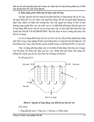 Báo cáo đề xuất cấp giấy phép môi trường của Trạm trộn bê tông thương phẩm tại xã Thái
Sơn, huyện hàm Yên, tỉnh Tuyên Quang
Công ty cổ phần công nghiệp Tân Hà 26
b. Biện pháp giảm thiểu bụi từ trạm trộn bê tông
Tại dây chuyền trộn bê tông là nơi phát thải bụi có hàm lượng silic tự do cao,
rất nguy hiểm đối với sức khỏe của người lao động. Do đó, để giảm thiểu lượng bụi
phát sinh, nhằm cải thiện môi trường làm việc cho người lao động và bảo vệ môi
trường xung quanh khu vực sản xuất của cơ sở nhất thiết phải thực hiện thu gom xử
lý bụi bằng thiết bị lọc bụi túi vải tại công đoạn cấp và trộn phối liệu đảm bảo tiêu
chuẩn khí thải QCVN 06:2009/BTNMT. Bụi thu được là bụi xi măng nên được thu
hồi tái sử dụng.
Cơ sở sử dụng thiết bị lọc bụi túi vải để xử lý bụi: đây là biện pháp được dùng
phổ biến trong công nghiệp để làm sạch không khí có nồng độ bụi trên 60g/cm3 với
kíchthước bụi>5µm, mức độ làm sạchcủathiết bịnày có thể đạttới 99% và cao hơn.
Việc sử dụng phương pháp này có ưu điểm là khả năng chứa bụi cao và ngay
sau khi phục hồi đảm bảo hiệu quả lọc cao. Đồng thời giữ được khả năng cho
không khí xuyên qua tối ưu, bụi được tái sử dụng sau khi lọc.
Sơ đồ nguyên lý:
Hình 6: Nguyên lý hoạt động của thiết bị lọc bụi túi vải
Chú thích:
1. Ống dẫn khí nén; 2. Ống vải; 3. Giá neo; 4. Phễu chứa.
Khí sạch
Bụi bẩn
Bụi tái sử dụng
2
Khí sạch
3
1
4
 