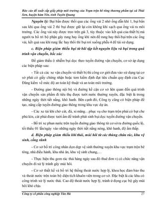 Báo cáo đề xuất cấp giấy phép môi trường của Trạm trộn bê tông thương phẩm tại xã Thái
Sơn, huyện hàm Yên, tỉnh Tuyên Quang
Công ty cổ phần công nghiệp Tân Hà 27
Nguyên lý: Bụi bẩn được thổi qua các ống vải 2 nhờ ống dẫn khí 1, bụi bẩn
sau khi qua ống vải 2 thì bụi được giữ lại còn không khí sạch qua ống vải ra môi
trường. Các ống vải này được treo trên giá 3, tùy thuộc vào kết quả của thiết bị mà
người ta bố trí bộ phận gây rung hay ống khí nén để rung hay thổi bụi trên các ống
vải, kết quả sau khi rung lắc hay thổi thì bụi rơi xuống phễu 4 để tái sử dụng.
c. Biện pháp giảm thiểu bụi từ bãi tập kết nguyên liệu và bụi trong quá
trình vận chuyển, bốc xúc
Để giảm thiểu ô nhiễm bụi dọc theo tuyến đường vận chuyển, cơ sở áp dụng
các biện pháp sau:
- Tất cả các xe vận chuyển và thiết bị thi công cơ giới đưa vào sử dụng tại cơ
sở phải có giấy chứng nhận hoặc tem kiểm định đạt tiêu chuẩn quy định của Cục
Đăng kiểm về mức độ an toàn kỹ thuật và an toàn môi trường.
- Đường giao thông nội bộ và đường kế cận cơ sở liên quan đến quá trình
vận chuyển sản phẩm đi tiêu thụ được tưới nước thường xuyên, đặc biệt là trong
những ngày thời tiết nắng, khô hanh. Bên cạnh đó, Công ty cũng có biện pháp để
tạo, nâng cấp tuyến đường giao thông trong khu vực dự án.
- Các xe tải khi chở cát, đá, xi măng…phục vụ cho trạm trộn phải có bạt che
phủ kín, cát phải được tưới ẩm để tránh phát sinh bụi dọc tuyến đường vận chuyển.
- Bố trí xe phun nước trên tuyến đường giao thông từ cơ sở ra đường quốc lộ,
tối thiểu 01 lần/ngày vào những ngày thời tiết nắng nóng, khô hanh, độ ẩm thấp.
d. Biện pháp giảm thiểu khí thải, mùi hôi từ các thùng chứa rác, khu vệ
sinh, cống rãnh
- Cơ sở bố trí công nhân dọn dẹp vệ sinh thường xuyên khu vực trạm trộn bê
tông, nhà điều hành, khu nhà ăn, khu vệ sinh chung,…
- Thực hiện thu gom rác thải hàng ngày sau đó thuê đơn vị có chức năng vận
chuyển đi xử lý tránh gây mùi hôi.
- Cơ sở thiết kế và bố trí hệ thống thoát nước hợp lý, khoa học đảm bảo thu
và thoát nước trên toàn bộ diện tích khuôn viên trong cơ sở. Đặc biệt là các khu có
công trình xử lý nước thải. Cao độ thoát nước hợp lý, tránh ứ đọng cục bộ gây mùi
hôi khó chịu.
 
