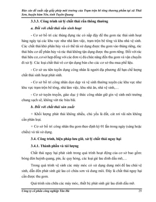 Báo cáo đề xuất cấp giấy phép môi trường của Trạm trộn bê tông thương phẩm tại xã Thái
Sơn, huyện hàm Yên, tỉnh Tuyên Quang
Công ty cổ phần công nghiệp Tân Hà 29
3.3.3. Công trình xử lý chất thải rắn thông thường
a. Đối với chất thải rắn sinh hoạt
- Cơ sở bố trí các thùng đựng rác có nắp đậy để thu gom rác thải sinh hoạt
hàng ngày tại các khu vực như nhà làm việc, trạm trộn bê tông và khu nhà vệ sinh.
Các chất thải khó phân hủy và có thể tái sử dụng được thu gom vào thùng riêng, rác
thải hữu cơ dễ phân hủy và rác thải không tận dụng được thu gom riêng. Đối với rác
thải hữu cơ, cơ sở hợp đồng với các đơn vị đủ chức năng đến thu gom và vận chuyển
đi xử lý. Các loại chất thải vô cơ tận dụng bán cho các cơ sở thu mua phế liệu.
- Cơ sở ưu tiên tuyển dụng công nhân là người địa phương để hạn chế lượng
chất thải sinh hoạt phát sinh.
- Cơ sở bố trí công nhân dọn dẹp và vệ sinh thường xuyên các khu vực như
khu vực trạm trộn bê tông, nhà làm việc, khu nhà ăn, nhà vệ sinh,…
- Cơ sở tuyên truyền, giáo dục ý thức công nhân giữ gìn vệ sinh môi trường
chung sạch sẽ, không vứt rác bừa bãi.
b. Đối với chất thải sản xuất
+ Khối lượng phát thải không nhiều, chủ yếu là đất, cát rơi vãi nên không
cần phân loại.
+ Cơ sở bố trí công nhân thu gom theo định kỳ 01 lần trong ngày (sáng hoặc
chiều) và tái sử dụng.
3.4. Công trình, biện pháp lưu giữ, xử lý chất thải nguy hại
3.4.1. Thành phần và tải lượng
Chất thải nguy hại phát sinh trong quá trình hoạt động của cơ sở bao gồm:
bóng đèn huỳnh quang, pin, ắc quy hỏng, các loại giẻ lau dính dầu mỡ,…
Trong quá trình vệ sinh các máy móc có sử dụng dung môi để lau chùi vệ
sinh, dẫn đến phát sinh giẻ lau có chứa sơn và dung môi. Đây là chất thải nguy hại
cần được thu gom.
Quá trình sửa chữa các máy móc, thiết bị: phát sinh giẻ lau dính dầu mỡ.
 