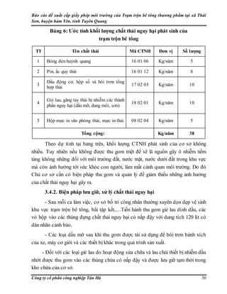 Báo cáo đề xuất cấp giấy phép môi trường của Trạm trộn bê tông thương phẩm tại xã Thái
Sơn, huyện hàm Yên, tỉnh Tuyên Quang
Công ty cổ phần công nghiệp Tân Hà 30
Bảng 6: Ước tính khối lượng chất thải nguy hại phát sinh của
trạm trộn bê tông
TT Tên chất thải Mã CTNH Đơn vị Số lượng
1 Bóng đèn huỳnh quang 16 01 06 Kg/năm 5
2 Pin, ắc quy thải 16 01 12 Kg/năm 8
3
Dầu động cơ, hộp số và bôi trơn tổng
hợp thải
17 02 03 Kg/năm 10
4
Giẻ lau, găng tay thải bị nhiễm các thành
phần nguy hại (dầu mỡ, dung môi, sơn)
18 02 01 Kg/năm 10
5 Hộp mực in văn phòng thải, mực in thải 08 02 04 Kg/năm 5
Tổng cộng: Kg/năm 38
Theo dự tính tại bảng trên, khối lượng CTNH phát sinh của cơ sở không
nhiều. Tuy nhiên nếu không được thu gom triệt để sẽ là nguồn gây ô nhiễm tiềm
tàng không những đối với môi trường đất, nước mặt, nước dưới đất trong khu vực
mà còn ảnh hưởng tới sức khỏe con người, làm mất cảnh quan môi trường. Do đó
Chủ cơ sở cần có biện pháp thu gom và quản lý để giảm thiểu những ảnh hưởng
của chất thải nguy hại gây ra.
3.4.2. Biện pháp lưu giữ, xử lý chất thải nguy hại
- Sau mỗi ca làm việc, cơ sở bố trí công nhân thường xuyên dọn dẹp vệ sinh
khu vực trạm trộn bê tông, bãi tập kết,…Tiến hành thu gom giẻ lau dính dầu, các
vỏ hộp vào các thùng đựng chất thải nguy hại có nắp đậy với dung tích 120 lít có
dán nhãn cảnh bảo.
- Các loại dầu mỡ sau khi thu gom được tái sử dụng để bôi trơn bánh xích
của xe, máy cơ giới và các thiết bị khác trong quá trình sản xuất.
- Đối với các loại giẻ lau do hoạt động sửa chữa và lau chùi thiết bị nhiễm dầu
nhớt được thu gom vào các thùng chứa có nắp đậy và được lưu giữ tạm thời trong
kho chứa của cơ sở.
 