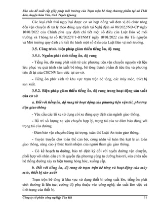 Báo cáo đề xuất cấp giấy phép môi trường của Trạm trộn bê tông thương phẩm tại xã Thái
Sơn, huyện hàm Yên, tỉnh Tuyên Quang
Công ty cổ phần công nghiệp Tân Hà 31
Các loại chất thải nguy hại được cơ sở hợp đồng với đơn vị đủ chức năng
đến vận chuyển đi xử lý theo đúng quy định tại Nghị định số 08/2022/NĐ-CP ngày
10/01/2022 của Chính phủ quy định chi tiết một số điều của Luật Bảo vệ môi
trường và Thông tư số 02/2022/TT-BTNMT ngày 10/01/2022 của Bộ Tài nguyên
và Môi trường quy định chi tiết thi hành một số điều của Luật Bảo vệ môi trường.
3.5. Công trình, biện pháp giảm thiểu tiếng ồn, độ rung
3.5.1. Nguồn phát sinh tiếng ồn, độ rung
- Tiếng ồn, độ rung phát sinh từ các phương tiện vận chuyển nguyên vật liệu
liệu phục vụ quá trình sản xuất bê tông, bê tông thành phẩm đi tiêu thụ và phương
tiện đi lại của CBCNV làm việc tại cơ sở.
- Tiếng ồn phát sinh từ khu vực trạm trộn bê tông, các máy móc, thiết bị
sản xuất.
3.5.2. Biện pháp giảm thiểu tiếng ồn, độ rung trong hoạt động sản xuất
của cơ sở
a. Đối với tiếng ồn, độ rung từ hoạt động của phương tiện vận tải, phương
tiện giao thông
- Yêu cầu các lái xe sử dụng còi xe đúng quy định của ngành giao thông.
- Bố trí số lượng xe vận chuyển hợp lý, trọng tải của xe đảm bảo đúng với
trọng tải của đường.
- Đảm bảo vận chuyển đúng tải trọng, tuân thủ Luật An toàn giao thông.
- Tuyên truyền cho toàn thể cán bộ, công nhân về tuân thủ luật lệ an toàn
giao thông, nâng cao ý thức tránh nhiệm của người tham gia giao thông.
- Có kế hoạch tu dưỡng, bảo trì định kỳ đối với tuyến đường vận chuyển,
phối hợp với nhân dân chính quyền địa phương cùng tu dưỡng bảo trì, sửa chữa nếu
hệ thống đường xảy ra hiện tượng hỏng hóc, xuống cấp.
b. Đối với tiếng ồn, độ rung từ trạm trộn bê tông và hoạt động của máy
móc, thiết bị sản xuất
Trạm trộn bê tông là khu vực sử dụng thiết bị công suất lớn, tiếng ồn phát
sinh thường là liên tục, cường độ phụ thuộc vào công nghệ, tần suất làm việc và
tình trạng của thiết bị.
 