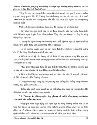Báo cáo đề xuất cấp giấy phép môi trường của Trạm trộn bê tông thương phẩm tại xã Thái
Sơn, huyện hàm Yên, tỉnh Tuyên Quang
Công ty cổ phần công nghiệp Tân Hà 32
Tiếng ồn khu vực sản xuất bị cơ cấu kiến trúc cơ sở bao quanh, được cản bởi
cây cối xung quanh. Do đó, không làm ảnh hưởng lớn đến các khu vực cách xa từ
300m trở lên mà chỉ ảnh hưởng trực tiếp đến sức khỏe của người lao động trong
khu sản xuất.
Một số biện pháp giảm thiểu tiếng ồn, độ rung cơ sở áp dụng như:
- Dây chuyền công nghệ của cơ sở được trang bị các máy móc hoàn toàn
mới, hiện đại ngay từ giai đoạn bắt đầu hoạt động nên mức độ tạo ra tiếng ồn, rung
động được hạn chế.
- Đơn vị lắp đệm chống ồn cho máy móc, thiết bị trạm trộn để hạn chế tối đa
tiếng ồn và chấn động làm ảnh hưởng đến công nhân.
- Cơ sở thường xuyên kiểm tra máy móc định kỳ, bôi trơn và thay thế những
chi tiết hư hỏng đảm bảo quá trình sản xuất.
- Kiểm tra định kỳ các thông số kỹ thuật về mức độ ồn trong khu vực sản
xuất, đặc biệt là khu vực trạm trộn nguyên liệu nhằm đảm bảo môi trường làm việc
cho người lao động.
- Khắc phục khẩn cấp tiếng ồn của thiết bị trộn, thay thế một số ống xả của
xe xúc và xe vận chuyển bê tông khi có dấu hiệu hỏng hóc.
- Kiểm soát thời gian hoạt động của trạm trộn, việc trộn bê tông sẽ chấm dứt
từ 21h hôm trước đến 7h sáng hôm sau.
- Công nhân được trang bị các phương tiện chống ồn, chống rung (như nút
bịt tai, mũ, quần áo bảo hộ,…).
- Trồng cây xanh xung quanh cơ sở nhằm hấp thụ giảm ồn và giảm bụi, khí
thải phát tán vào môi trường xung quanh.
3.6. Phương án phòng ngừa, ứng phó sự cố môi trường trong quá trình
vận hành sản xuất của cơ sở
Trong quá trình hoạt động của trạm trộn bê tông thương phẩm, vấn đề an
toàn lao động, vệ sinh môi trường công nghiệp, phòng chống cháy nổ, an toàn
điện, sự cố với các xilo xi măng, an toàn giao thông, an toàn thực phẩm,…trong
quá trình làm việc luôn được cơ sở quan tâm và triển khai thực hiện.
 