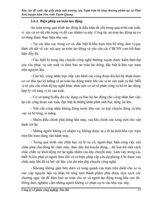 Báo cáo đề xuất cấp giấy phép môi trường của Trạm trộn bê tông thương phẩm tại xã Thái
Sơn, huyện hàm Yên, tỉnh Tuyên Quang
Công ty cổ phần công nghiệp Tân Hà 33
3.6.1. Biện pháp an toàn lao động
An toàn trong quá trình lao động là điều kiện tất yếu trong quá trình sản xuất,
vì vậy cơ sở rất chú trọng và đề cao nhiệm vụ này. Công tác an toàn lao động tại cơ
sở đang được thực hiện như sau:
- Tại các khu vực trong cơ sở, đặc biệt là khu trạm trộn bê tông, đơn vị quy
định chi tiết về các nội quy an toàn lao động và yêu cầu các CBCNV cam kết thực
hiện đầy đủ.
- Các thiết bị trong dây chuyền công nghệ thường xuyên được kiểm định đạt
yêu cầu phục vụ sản xuất và đảm bảo an toàn lao động, đặc biệt là khu vực trạm
trộn nguyên liệu.
- Cán bộ, công nhân trực tiếp vận hành các công đoạn đòi hỏi kỹ thuật được
cơ sở đào tạo kỹ lưỡng về an toàn lao động trước khi vào vị trí sản xuất cụ thể. Mỗi
vị trí yêu cầu trình độ tay nghề khác nhau nên cơ sở sẽ phân công và bố trí lao động
hợp lý với từng vị trí sản xuất.
- Cơ sở trang bị đầy đủ các dụng cụ bảo hộ lao động cho công nhân làm việc
tại các công đoạn sản xuất, đặc biệt là những khâu phát sinh bụi, tiếng ồn lớn.
- Yêu cầu công nhân không đứng trước khu vực xe kíp chuyển động và khu
vực xả bê tông, xi măng.
- Muốn điều chỉnh phải dừng hẳn máy, sau khi chỉnh sửa xong mới cho vận
hành trở lại.
- Những người không có nhiệm vụ, không được tự ý đi lại dưới khu vực trạm
trộn khi trạm đang vận hành máy.
- Trong quá trình sửa chữa hay xử lý sự cố, người thực hiện công việc sửa
chữa phải chủ động kê chèn máy, tháo dây đai truyền động,…để loại trừ một cách
chắc chắn sự khởi động trở lại ngẫu nhiên của dây chuyền máy. Làm việc trong các
thiết bị kín phải có người theo dõi và có biện pháp cấp cứu dự phòng. Chỉ được sửa
chữa máy khi đã xả hết vật liệu còn dư trên dây chuyền công nghệ.
- Khoảng không gian bên dưới và xung quanh của trạm trộn dành cho xe ra
vào cấp nguyên liệu và nhận bê tông tươi thành phẩm phải được dọn sạch các
chướng ngại vật để đảm bảo an toàn cho xe và người lao động trong khu vực đó.
Đồng thời, nghiêm cấm những người không có phận sự ra vào khu vực này.
 
