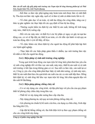 Báo cáo đề xuất cấp giấy phép môi trường của Trạm trộn bê tông thương phẩm tại xã Thái
Sơn, huyện hàm Yên, tỉnh Tuyên Quang
Công ty cổ phần công nghiệp Tân Hà 34
- Kết thúc ca làm việc phải ngừng máy hoàn toàn mới được làm vệ sinh thiết
bị. Thu dọn nơi làm việc ngăn nắp, sạch sẽ và làm vệ sinh cá nhân trước khi ra về.
- Tổ chức giáo dục về an toàn, vệ sinh lao động cho công nhân, nâng cao ý
thức tự giác nghiêm túc thực hiện tốt các quy định về bảo hộ lao động.
- Thường xuyên kiểm tra định kỳ các thiết bị sản xuất, không để tình trạng
máy móc, thiết bị bị xuống cấp.
- Đối với các máy móc và thiết bị ở các bộ phận có nguy cơ gây tai nạn lao
động cao, cơ sở sẽ lắp đặt các thiết bị an toàn, có chỉ dẫn vận hành và nội quy an
toàn lao động, đặt ở vị trí dễ thấy, dễ đọc.
- Tổ chức khám sức khoẻ định kỳ cho người lao động để phát hiện kịp thời
các bệnh nghề nghiệp.
- Thực hiện tốt các biện pháp giảm thiểu ô nhiễm, tạo môi trường làm việc
tốt nhất có thể cho người lao động.
3.6.2. Biện pháp vệ sinh môi trường công nghiệp
Trong quá trình hoạt động của trạm trộn bê tông luôn phải đảm bảo yêu cầu
vệ sinh công nghiệp đối với khu vực sản xuất, máy móc, thiết bị sản xuất và vệ sinh
môi trường vi khí hậu trong không gian cơ sở. Sau mỗi ca làm việc, sản xuất tại cơ
sở, Công ty yêu cầu công nhân phải thực hiện vệ sinh nhà xưởng, vệ sinh máy móc,
thiết bị sản xuất đảm bảo cho quá trình sản xuất của các ca sản xuất tiếp theo. Đồng
thời định kỳ vệ sinh tổng thể khu vực trạm trộn bê tông, bãi chứa nguyên liệu với
tần suất 04 lần/tháng.
3.6.3. Biện pháp phòng chống cháy nổ
- Cơ sở xây dựng các công trình, vật liệu phù hợp với yêu cầu của quy phạm
thiết kế phòng cháy chữa cháy trong khu vực.
- Thiết kế và xây dựng nhà xưởng theo cấp chịu lửa.
- Xây dựng phương án, nội quy an toàn phòng chống cháy nổ.
- Lên phương án chuẩn bị bể nước cứu hỏa, các dụng cụ chữa cháy, bình dập
lửa bằng khí CO2.
- Lắp đặt hệ thống chống sét, thu tĩnh điện tích tụ theo quy phạm chống sét
cho các công trình xây dựng.
 