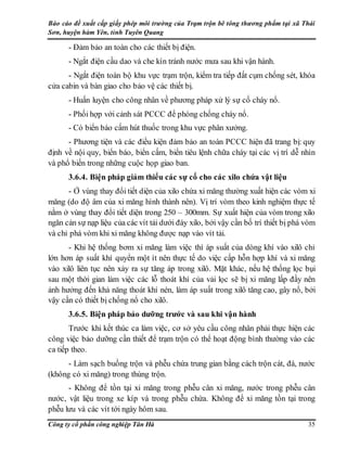 Báo cáo đề xuất cấp giấy phép môi trường của Trạm trộn bê tông thương phẩm tại xã Thái
Sơn, huyện hàm Yên, tỉnh Tuyên Quang
Công ty cổ phần công nghiệp Tân Hà 35
- Đảm bảo an toàn cho các thiết bị điện.
- Ngắt điện cầu dao và che kín tránh nước mưa sau khi vận hành.
- Ngắt điện toàn bộ khu vực trạm trộn, kiểm tra tiếp đất cụm chống sét, khóa
cửa cabin và bàn giao cho bảo vệ các thiết bị.
- Huấn luyện cho công nhân về phương pháp xử lý sự cố cháy nổ.
- Phối hợp với cảnh sát PCCC để phòng chống cháy nổ.
- Có biển báo cấm hút thuốc trong khu vực phân xưởng.
- Phương tiện và các điều kiện đảm bảo an toàn PCCC hiện đã trang bị: quy
định về nội quy, biển báo, biển cấm, biển tiêu lệnh chữa cháy tại các vị trí dễ nhìn
và phổ biến trong những cuộc họp giao ban.
3.6.4. Biện pháp giảm thiểu các sự cố cho các xilo chứa vật liệu
- Ở vùng thay đổi tiết diện của xilo chứa xi măng thường xuất hiện các vòm xi
măng (do độ âm của xi măng hình thành nên). Vị trí vòm theo kinh nghiệm thực tế
nằm ở vùng thay đổi tiết diện trong 250 – 300mm. Sự xuất hiện của vòm trong xilo
ngăn cản sự nạp liệu của các vít tải dưới đáy xilo, bởi vậy cần bố trí thiết bị phá vòm
và chỉ phá vòm khi xi măng không được nạp vào vít tải.
- Khi hệ thống bơm xi măng làm việc thì áp suất của dòng khí vào xilô chỉ
lớn hơn áp suất khí quyển một ít nên thực tế do việc cấp hỗn hợp khí và xi măng
vào xilô liên tục nên xảy ra sự tăng áp trong xilô. Mặt khác, nếu hệ thống lọc bụi
sau một thời gian làm việc các lỗ thoát khí của vải lọc sẽ bị xi măng lấp đầy nên
ảnh hưởng đến khả năng thoát khí nén, làm áp suất trong xilô tăng cao, gây nổ, bởi
vậy cần có thiết bị chống nổ cho xilô.
3.6.5. Biện pháp bảo dưỡng trước và sau khi vận hành
Trước khi kết thúc ca làm việc, cơ sở yêu cầu công nhân phải thực hiện các
công việc bảo dưỡng cần thiết để trạm trộn có thể hoạt động bình thường vào các
ca tiếp theo.
- Làm sạch buồng trộn và phễu chứa trung gian bằng cách trộn cát, đá, nước
(không có xi măng) trong thùng trộn.
- Không để tồn tại xi măng trong phễu cân xi măng, nước trong phễu cân
nước, vật liệu trong xe kíp và trong phễu chứa. Không để xi măng tồn tại trong
phễu lưu và các vít tới ngày hôm sau.
 