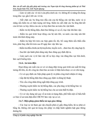Báo cáo đề xuất cấp giấy phép môi trường của Trạm trộn bê tông thương phẩm tại xã Thái
Sơn, huyện hàm Yên, tỉnh Tuyên Quang
Công ty cổ phần công nghiệp Tân Hà 36
- Làm vệ sinh các vít tải ở cửa phía dưới các vít, không để xi măng tồn đọng
trong khu vực gần ổ đỡ các vít tải.
- Siết chặt các bu lông treo đầu cân của hệ thống cân vật liệu, nước và xi
măng nếu kiểm tra có hiện tượng nới lỏng. Kiểm tra siết chặt các bu lông liên kết
của tời kéo xe kíp, khóa của các xe kíp đảm bảo an toàn cho vận hành.
- Kiểm tra hệ thống điện, đảm bảo không có sự cố, trục trặc khi làm việc.
- Kiểm tra quá trình hoạt động của hệ nén khí, xả nước của máy nén khí
trước khi khởi động máy.
- Kiểm tra hộp bôi trơn các hộp giảm tốc độ, bổ sung thêm nếu thiếu dầu
trơn, phải thay dầu bôi trơn sau 45 ngày làm việc liên tục.
- Kiểm tra điều chỉnhcácbộtruyềnđai, truyền xích…đảm bảo độ căng hợp lý.
- Sau khi vận hành phải dừng máy theo đúng quy định đặt ra.
- Làm sạch các vị trí làm việc để xe kíp chạy vào đúng khu vực bên dưới,
làm sạch buồng trộn.
3.6.6. An toàn điện
Hoạt động sản xuất của cơ sở sử dụng điện trong quá trình sản xuất bê tông
tương đối lớn, do đó công tác đảm bảo an toàn về điện luôn được cơ sở chú trọng.
- Cơ sở quy định các biện pháp quản lý và phân công trách nhiệm rõ ràng.
- Lắp đặt hệ thống điện theo đúng quy định và đúng kỹ thuật.
- Yêu cầu công nhân đóng ngắt điện đúng quy trình.
- Thường xuyên kiểm tra hệ thống điện, các phụ tùng và hệ thống bảo vệ.
- Thường xuyên kiểm tra hệ thống bao che an toàn thiết bị điện.
- Cơ sở xây dựng nội quy về an toàn sử dụng điện, phổ biến một số hiểu biết
cơ bản về an toàn điện đến CBCNV làm việc tại cơ sở.
3.6.7. Biện pháp giảm thiểu tai nạn giao thông
- Các loại xe tải tham gia vận chuyển phải có giấy đăng kiểm, lái xe phải có
bằng lái, không chở quá tải trọng cho phép và chấp hành nghiêm luật giao thông
đường bộ.
 