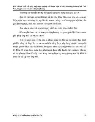 Báo cáo đề xuất cấp giấy phép môi trường của Trạm trộn bê tông thương phẩm tại xã Thái
Sơn, huyện hàm Yên, tỉnh Tuyên Quang
Công ty cổ phần công nghiệp Tân Hà 38
- Thường xuyên kiểm tra hệ thống chống sét và mạng điện của cơ sở.
- Khi có các hiện tượng thời tiết bất lợi như dông bão, mưa lớn, sét... cần có
biện pháp hạn chế công tác ngoài trời, nhanh chóng che chắn nguyên vật liệu, thu
gọn phương tiện, đảm bảo an toàn cho người và tài sản.
- Khi xảy ra sự cố sẽ áp dụng ngay các biện pháp ứng cứu kịp thời.
- Cơ sở phối hợp với chính quyền địa phương, cơ quan quản lý để đưa ra các
giải pháp ứng phó khi xảy ra sự cố.
- Sự cố ngập úng có thể xảy ra khi có mưa lớn liên tục tuy nhiên theo đánh
giá khả năng rất thấp, do cơ sở sản xuất bê tông được xây dựng tại vị trí tương đối
thuận lợi cho khâu tiêu thoát nước, trong quá trình xây dựng trước đây, cơ sở đã bố
trí đồng bộ tuyến thoát nước theo phương án được phê duyệt. Bên cạnh đó, Chủ cơ
sở dự phòng thêm 02 máy bơm trong trường hợp xảy ra ngập úng cục bộ khi trời
mưa lớn để kịp thời ứng phó.
 