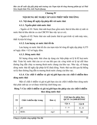Báo cáo đề xuất cấp giấy phép môi trường của Trạm trộn bê tông thương phẩm tại xã Thái
Sơn, huyện hàm Yên, tỉnh Tuyên Quang
Công ty cổ phần công nghiệp Tân Hà 39
Chương IV
NỘI DUNG ĐỀ NGHỊ CẤP GIẤY PHÉP MÔI TRƯỜNG
4.1. Nội dung đề nghị cấp phép đối với nước thải
4.1.1. Nguồn phát sinh nước thải
- Nguồn số 01: Nước thải sinh hoạt (bao gồm nước thải từ khu nhà vệ sinh và
nước thải từ khu nhà ăn ca của CBCNV làm việc tại cơ sở).
- Nguồn số 02: Nước thải sản xuất (nước thải từ quá trình vệ sinh máy móc,
thiết bị trộn bê tông).
4.1.2. Lưu lượng xả nước thải tối đa
Lưu lượng xả nước thải tối đa của trạm trộn bê tông đề nghị cấp phép: 8,375
m3/ngày đêm ≈ 8,5 m3/ngày đêm.
4.1.3. Dòng nước thải
Số lượng dòng nước thải chưa áp dụng các biện pháp xử lý là 02 loại nước
thải. Toàn bộ nước thải của cơ sở sau khi qua các công trình xử lý tại chỗ theo
đường ống dẫn chảy ra mương thoát nước chung của khu vực. Như vậy, số lượng
dòng nước thải đề nghị cấp phép là 02 (hai) dòng. Nước thải sau khi qua hệ thống
xử lý theo đường ống dẫn ra mương thoát nước chung của khu vực.
4.1.4. Các chất ô nhiễm và giá trị giới hạn của các chất ô nhiễm theo
dòng nước thải
Một số chất ô nhiễm và giá trị giới hạn của các chất ô nhiễm theo dòng nước
thải phát sinh tại cơ sở được trình bày dưới bảng sau:
Bảng 7: Các chất ô nhiễm và giá trị giới hạn cho phép của các chất ô nhiễm
theo dòng nước thải
TT Chất ô nhiễm đặc trưng Đơn vị
Giới hạn cho phép theo
QCVN 14:2008/BTNMT
Cột A Cột B
1 pH - 5 – 9 5 – 9
2 BOD5 mg/l 30 50
 