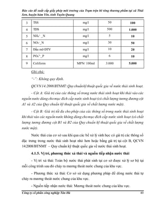 Báo cáo đề xuất cấp giấy phép môi trường của Trạm trộn bê tông thương phẩm tại xã Thái
Sơn, huyện hàm Yên, tỉnh Tuyên Quang
Công ty cổ phần công nghiệp Tân Hà 40
3 TSS mg/l 50 100
4 TDS mg/l 500 1.000
5 NH4
+ _N mg/l 5 10
6 NO3
-_N mg/l 30 50
7 Dầu mỡ ĐTV mg/l 10 20
8 PO4
3-_P mg/l 6 10
9 Coliform MPN/ 100ml 3.000 5.000
Ghi chú:
“-”: Không quy định.
QCVN14:2008/BTNMT:Quychuẩnkỹthuật quốc gia về nước thải sinh hoạt.
- Cột A: Giá trị của các thông số trong nước thải sinh hoạt khi thải vào các
nguồn nước dùng chomục đích cấp nước sinh hoạt (có chất lượng tương đương cột
A1 và A2 của Quy chuẩn kỹ thuật quốc gia về chất lượng nước mặt).
- Cột B: Giá trị tối đa cho phép của các thông số trong nước thải sinh hoạt
khi thải vào các nguồn nước không dùng chomục đích cấp nước sinh hoạt (có chất
lượng tương đương cột B1 và B2 của Quy chuẩn kỹ thuật quốc gia về chất lượng
nước mặt).
Nước thải của cơ sở sau khi qua các bể xử lý sinh học có giá trị các thông số
đặc trưng trong nước thải sinh hoạt nhỏ hơn hoặc bằng giá trị tại cột B, QCVN
14:2008/BTNMT – Quy chuẩn kỹ thuật quốc gia về nước thải sinh hoạt.
4.1.5. Vị trí, phương thức xả thải và nguồn tiếp nhận nước thải
- Vị trí xả thải: Toàn bộ nước thải phát sinh tại cơ sở được xử lý sơ bộ tại
mỗi công trình sau đó chảy ra mương thoát nước chung của khu vực.
- Phương thức xả thải: Cơ sở sử dụng phương pháp để dòng nước thải tự
chảy ra mương thoát nước chung của khu vực.
- Nguồn tiếp nhận nước thải: Mương thoát nước chung của khu vực.
 