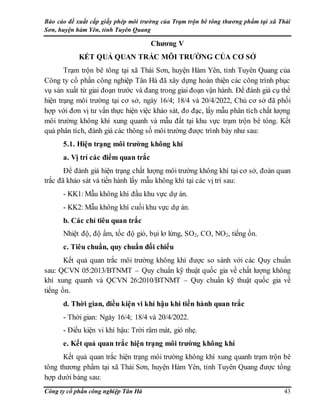Báo cáo đề xuất cấp giấy phép môi trường của Trạm trộn bê tông thương phẩm tại xã Thái
Sơn, huyện hàm Yên, tỉnh Tuyên Quang
Công ty cổ phần công nghiệp Tân Hà 43
Chương V
KẾT QUẢ QUAN TRẮC MÔI TRƯỜNG CỦA CƠ SỞ
Trạm trộn bê tông tại xã Thái Sơn, huyện Hàm Yên, tỉnh Tuyên Quang của
Công ty cổ phần công nghiệp Tân Hà đã xây dựng hoàn thiện các công trình phục
vụ sản xuất từ giai đoạn trước và đang trong giai đoạn vận hành. Để đánh giá cụ thể
hiện trạng môi trường tại cơ sở, ngày 16/4; 18/4 và 20/4/2022, Chủ cơ sở đã phối
hợp với đơn vị tư vấn thực hiện việc khảo sát, đo đạc, lấy mẫu phân tích chất lượng
môi trường không khí xung quanh và mẫu đất tại khu vực trạm trộn bê tông. Kết
quả phân tích, đánh giá các thông số môi trường được trình bày như sau:
5.1. Hiện trạng môi trường không khí
a. Vị trí các điểm quan trắc
Để đánh giá hiện trạng chất lượng môi trường không khí tại cơ sở, đoàn quan
trắc đã khảo sát và tiến hành lấy mẫu không khí tại các vị trí sau:
- KK1: Mẫu không khí đầu khu vực dự án.
- KK2: Mẫu không khí cuối khu vực dự án.
b. Các chỉ tiêu quan trắc
Nhiệt độ, độ ẩm, tốc độ gió, bụi lơ lửng, SO2, CO, NO2, tiếng ồn.
c. Tiêu chuẩn, quy chuẩn đối chiếu
Kết quả quan trắc môi trường không khí được so sánh với các Quy chuẩn
sau: QCVN 05:2013/BTNMT – Quy chuẩn kỹ thuật quốc gia về chất lượng không
khí xung quanh và QCVN 26:2010/BTNMT – Quy chuẩn kỹ thuật quốc gia về
tiếng ồn.
d. Thời gian, điều kiện vi khí hậu khi tiến hành quan trắc
- Thời gian: Ngày 16/4; 18/4 và 20/4/2022.
- Điều kiện vi khí hậu: Trời râm mát, gió nhẹ.
e. Kết quả quan trắc hiện trạng môi trường không khí
Kết quả quan trắc hiện trạng môi trường không khí xung quanh trạm trộn bê
tông thương phẩm tại xã Thái Sơn, huyện Hàm Yên, tỉnh Tuyên Quang được tổng
hợp dưới bảng sau:
 