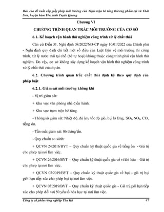 Báo cáo đề xuất cấp giấy phép môi trường của Trạm trộn bê tông thương phẩm tại xã Thái
Sơn, huyện hàm Yên, tỉnh Tuyên Quang
Công ty cổ phần công nghiệp Tân Hà 47
Chương VI
CHƯƠNG TRÌNH QUAN TRẮC MÔI TRƯỜNG CỦA CƠ SỞ
6.1. Kế hoạch vận hành thử nghiệm công trình xử lý chất thải
Căn cứ Điều 31, Nghị định 08/2022/NĐ-CP ngày 10/01/2022 của Chính phủ
- Nghị định quy định chi tiết một số điều của Luật Bảo vệ môi trường thì công
trình, xử lý nước thải tại chỗ (bể tự hoại) không thuộc công trình phải vận hành thử
nghiệm. Do vậy, cơ sở không xây dựng kế hoạch vận hành thử nghiệm công trình
xử lý chất thải của dự án.
6.2. Chương trình quan trắc chất thải định kỳ theo quy định của
pháp luật
6.2.1. Giám sát môi trường không khí
- Vị trí giám sát:
+ Khu vực văn phòng nhà điều hành.
+ Khu vực trạm trộn bê tông.
- Thông số giám sát: Nhiệt độ, độ ẩm, tốc độ gió, bụi lơ lửng, SO2, NO2, CO,
tiếng ồn.
- Tần suất giám sát: 06 tháng/lần.
- Quy chuẩn so sánh:
+ QCVN 24:2016/BYT – Quy chuẩn kỹ thuật quốc gia về tiếng ồn - Giá trị
cho phép tại nơi làm việc.
+ QCVN 26:2016/BYT – Quy chuẩn kỹ thuật quốc gia về vi khí hậu – Giá trị
cho phép tại nơi làm việc.
+ QCVN 02:2019/BYT – Quy chuẩn kỹ thuật quốc gia về bụi – giá trị bụi
giới hạn tiếp xúc cho phép bụi tại nơi làm việc.
+ QCVN 03:2019/BYT – Quy chuẩn kỹ thuật quốc gia - Giá trị giới hạn tiếp
xúc cho phép đối với 50 yếu tố hóa học tại nơi làm việc.
 