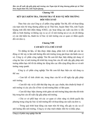 Báo cáo đề xuất cấp giấy phép môi trường của Trạm trộn bê tông thương phẩm tại xã Thái
Sơn, huyện hàm Yên, tỉnh Tuyên Quang
Công ty cổ phần công nghiệp Tân Hà 49
Chương VII
KẾT QUẢ KIỂM TRA, THANH TRA VỀ BẢO VỆ MÔI TRƯỜNG
ĐỐI VỚI CƠ SỞ
Theo báo cáo của Công ty cổ phần công nghiệp Tân Hà, đối với hoạt động
của trạm trộn bê tông thương phẩm tại xã Thái Sơn, huyện Hàm Yên, tỉnh Tuyên
Quang tính đến thời điểm tháng 4/2022, các hoạt động sản xuất của đơn vị vẫn
diễn ra bình thường và không xảy ra sự cố về môi trường tại cơ sở, do đó không
có các đợt kiểm tra, thanh tra về bảo vệ môi trường của cơ quan có thẩm quyền
đối với đơn vị.
Chương VIII
CAM KẾT CỦA CHỦ CƠ SỞ
Từ những tài liệu, số liệu được nhận dạng, phân tích và đánh giá các tác
động có thể xảy ra làm ảnh hưởng đến môi trường trong giai đoạn vận hành của cơ
sở, Công ty cổ phần công nghiệp Tân Hà cam kết thực hiện những nội dung về
công tác bảo vệ môi trường đã trình bày trong báo cáo đề xuất cấp giấy phép môi
trường nhằm hạn chế tối đa những tác động tiêu cực đến cộng đồng dân cư và môi
trường xung quanh.
Công ty cổ phần công nghiệp Tân Hà cam kết thực hiện các nội dung cụ
thể sau:
- Cam kết về tính chính xác, trung thực của hồ sơ đề nghị cấp giấy phép
môi trường.
- Cam kết việc xử lý chất thải đáp ứng các quy chuẩn, tiêu chuẩn kỹ thuật về
môi trường và các yêu cầu về bảo vệ môi trường khác có liên quan.
- Cam kết thực hiện chương trình giám sát môi trường hàng năm như đã trình
bày trong báo cáo đề xuất cấp giấy phép môi trường.
- Chủ cơ sở phối hợp với các cơ quan có chức năng và chính quyền địa
phương trong công tác bảo vệ môi trường đối với hoạt động sản xuất của đơn vị.
- Trong quá trình hoạt động của trạm trộn bê tông, nếu gây ra các sự cố
ảnh hưởng đến môi trường, Công ty sẽ chịu trách nhiệm đền bù và khắc phục.
 