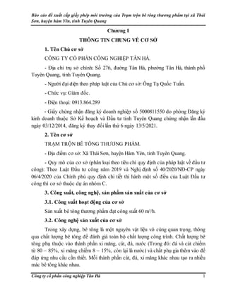 Báo cáo đề xuất cấp giấy phép môi trường của Trạm trộn bê tông thương phẩm tại xã Thái
Sơn, huyện hàm Yên, tỉnh Tuyên Quang
Công ty cổ phần công nghiệp Tân Hà 1
Chương I
THÔNG TIN CHUNG VỀ CƠ SỞ
1. Tên Chủ cơ sở
CÔNG TY CỔ PHẦN CÔNG NGHIỆP TÂN HÀ.
- Địa chỉ trụ sở chính: Số 276, đường Tân Hà, phường Tân Hà, thành phố
Tuyên Quang, tỉnh Tuyên Quang.
- Người đại diện theo pháp luật của Chủ cơ sở: Ông Tạ Quốc Tuấn.
- Chức vụ: Giám đốc.
- Điện thoại: 0913.864.289
- Giấy chứng nhận đăng ký doanh nghiệp số 5000811550 do phòng Đăng ký
kinh doanh thuộc Sở Kế hoạch và Đầu tư tỉnh Tuyên Quang chứng nhận lần đầu
ngày 03/12/2014, đăng ký thay đổi lần thứ 6 ngày 13/5/2021.
2. Tên cơ sở
TRẠM TRỘN BÊ TÔNG THƯƠNG PHẨM.
- Địa điểm cơ sở: Xã Thái Sơn, huyện Hàm Yên, tỉnh Tuyên Quang.
- Quy mô của cơ sở (phân loại theo tiêu chí quy định của pháp luật về đầu tư
công): Theo Luật Đầu tư công năm 2019 và Nghị định số 40/2020/NĐ-CP ngày
06/4/2020 của Chính phủ quy định chi tiết thi hành một số điều của Luật Đầu tư
công thì cơ sở thuộc dự án nhóm C.
3. Công suất, công nghệ, sản phẩm sản xuất của cơ sở
3.1. Công suất hoạt động của cơ sở
Sản xuất bê tông thương phẩm đạt công suất 60 m3/h.
3.2. Công nghệ sản xuất của cơ sở
Trong xây dựng, bê tông là một nguyên vật liệu vô cùng quan trọng, thông
qua chất lượng bê tông để đánh giá toàn bộ chất lượng công trình. Chất lượng bê
tông phụ thuộc vào thành phần xi măng, cát, đá, nước (Trong đó: đá và cát chiếm
từ 80 – 85%, xi măng chiếm 8 – 15%, còn lại là nước) và chất phụ gia thêm vào để
đáp ứng nhu cầu cần thiết. Mỗi thành phần cát, đá, xi măng khác nhau tạo ra nhiều
mác bê tông khác nhau.
 