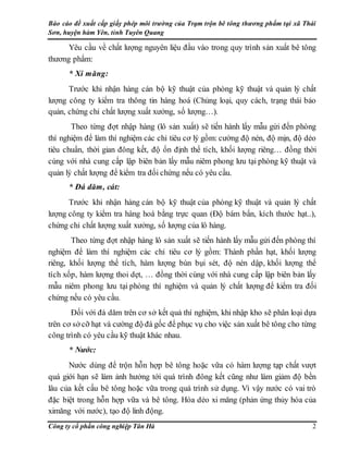 Báo cáo đề xuất cấp giấy phép môi trường của Trạm trộn bê tông thương phẩm tại xã Thái
Sơn, huyện hàm Yên, tỉnh Tuyên Quang
Công ty cổ phần công nghiệp Tân Hà 2
Yêu cầu về chất lượng nguyên liệu đầu vào trong quy trình sản xuất bê tông
thương phẩm:
* Xi măng:
Trước khi nhận hàng cán bộ kỹ thuật của phòng kỹ thuật và quản lý chất
lượng công ty kiểm tra thông tin hàng hoá (Chủng loại, quy cách, trạng thái bảo
quản, chứng chỉ chất lượng xuất xưởng, số lượng…).
Theo từng đợt nhập hàng (lô sản xuất) sẽ tiến hành lấy mẫu gửi đến phòng
thí nghiệm để làm thí nghiệm các chỉ tiêu cơ lý gồm: cường độ nén, độ mịn, độ dẻo
tiêu chuẩn, thời gian đông kết, độ ổn định thể tích, khối lượng riêng… đồng thời
cùng với nhà cung cấp lập biên bản lấy mẫu niêm phong lưu tại phòng kỹ thuật và
quản lý chất lượng để kiểm tra đối chứng nếu có yêu cầu.
* Đá dăm, cát:
Trước khi nhận hàng cán bộ kỹ thuật của phòng kỹ thuật và quản lý chất
lượng công ty kiểm tra hàng hoá bằng trực quan (Độ bám bẩn, kích thước hạt..),
chứng chỉ chất lượng xuất xưởng, số lượng của lô hàng.
Theo từng đợt nhập hàng lô sản xuất sẽ tiến hành lấy mẫu gửi đến phòng thí
nghiệm để làm thí nghiệm các chỉ tiêu cơ lý gồm: Thành phần hạt, khối lượng
riêng, khối lượng thể tích, hàm lượng bùn bụi sét, độ nén dập, khối lượng thể
tích xốp, hàm lượng thoi dẹt, … đồng thời cùng với nhà cung cấp lập biên bản lấy
mẫu niêm phong lưu tại phòng thí nghiệm và quản lý chất lượng để kiểm tra đối
chứng nếu có yêu cầu.
Đối với đá dăm trên cơ sở kết quả thí nghiệm, khi nhập kho sẽ phân loại dựa
trên cơ sở cỡ hạt và cường độ đá gốc để phục vụ cho việc sản xuất bê tông cho từng
công trình có yêu cầu kỹ thuật khác nhau.
* Nước:
Nước dùng để trộn hỗn hợp bê tông hoặc vữa có hàm lượng tạp chất vượt
quá giới hạn sẽ làm ảnh hưởng tới quá trình đông kết cũng như làm giảm độ bền
lâu của kết cấu bê tông hoặc vữa trong quá trình sử dụng. Vì vậy nước có vai trò
đặc biệt trong hỗn hợp vữa và bê tông. Hóa dẻo xi măng (phản ứng thủy hóa của
ximăng với nước), tạo độ linh động.
 