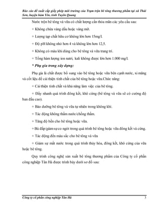 Báo cáo đề xuất cấp giấy phép môi trường của Trạm trộn bê tông thương phẩm tại xã Thái
Sơn, huyện hàm Yên, tỉnh Tuyên Quang
Công ty cổ phần công nghiệp Tân Hà 3
Nước trộn bê tông và vữa có chất lượng cần thỏa mãn các yêu cầu sau:
+ Không chứa váng dầu hoặc váng mỡ.
+ Lượng tạp chất hữu cơ không lớn hơn 15mg/l.
+ Độ pH không nhỏ hơn 4 và không lớn hơn 12,5.
+ Không có màu khi dùng cho bê tông và vữa trang trí.
+ Tổng hàm lượng ion natri, kali không được lớn hơn 1.000 mg/l.
* Phụ gia trong xây dựng:
Phụ gia là chất được bổ sung vào bê tông hoặc vữa bên cạnh nước, xi măng
và cốt liệu để cải thiện tính chất của bê tông hoặc vữa.Chức năng:
+ Cải thiện tính chất và khả năng làm việc của bê tông.
+ Đẩy nhanh quá trình đông kết, khô cứng (bê tông và vữa sẽ có cường độ
ban đầu cao).
+ Bảo dưỡng bê tông và vữa tự nhiên trong không khí.
+ Tác động không thấm nước/chống thấm.
+ Tăng độ bền cho bê tông hoặc vữa.
+ Bù đắp/giảmsựco ngót trong quá trình bê tông hoặc vữa đông kết và cứng.
+ Tác động đến màu sắc cho bê tông và vữa
+ Giảm sự mất nước trong quá trình thủy hóa, đông kết, khô cứng của vữa
hoặc bê tông.
Quy trình công nghệ sản xuất bê tông thương phẩm của Công ty cổ phần
công nghiệp Tân Hà được trình bày dưới sơ đồ sau:
 