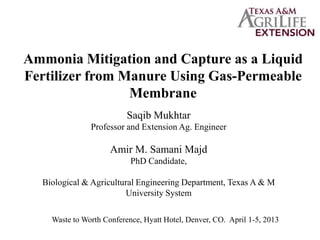 Ammonia Mitigation and Capture as a Liquid
Fertilizer from Manure Using Gas-Permeable
Membrane
Saqib Mukhtar
Professor and Extension Ag. Engineer
Amir M. Samani Majd
PhD Candidate,
Biological & Agricultural Engineering Department, Texas A & M
University System
 
Waste to Worth Conference, Hyatt Hotel, Denver, CO. April 1-5, 2013
 