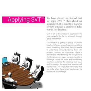 Applying SVT™ We have already mentioned that
we apply SVT™ throughout an
assignment. It is used in a number
of ways through a number of roles
within our Practice.
Out of all of the modes of application the
most powerful by far is achieved through
group intervention.
The effect of a getting a group of people
togethertohaveaseriesofopenconversations
about something that unites them (or needs
to unite them) without burdening them with
process, opinions, yet more expert advice is
more than a little liberating. We firmly believe
that bringing in an expert too soon to solve a
challenge clouds the issues and immediately
constrains potential for creating real value
and innovation. At some time expertise will
be required – it is simply that the time for that
has to be when there is real clarity over the
opportunity or challenge.
 