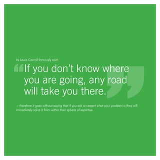 As Lewis Carroll famously said:
If you don’t know where
you are going, any road
will take you there.
– therefore it goes without saying that if you ask an expert what your problem is they will
immediately solve it from within their sphere of expertise.
 