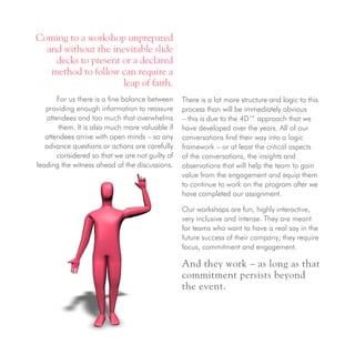 Coming to a workshop unprepared
and without the inevitable slide
decks to present or a declared
method to follow can require a
leap of faith.
For us there is a fine balance between
providing enough information to reassure
attendees and too much that overwhelms
them. It is also much more valuable if
attendees arrive with open minds – so any
advance questions or actions are carefully
considered so that we are not guilty of
leading the witness ahead of the discussions.
There is a lot more structure and logic to this
process than will be immediately obvious
– this is due to the 4D™ approach that we
have developed over the years. All of our
conversations find their way into a logic
framework – or at least the critical aspects
of the conversations, the insights and
observations that will help the team to gain
value from the engagement and equip them
to continue to work on the program after we
have completed our assignment.
Our workshops are fun, highly interactive,
very inclusive and intense. They are meant
for teams who want to have a real say in the
future success of their company; they require
focus, commitment and engagement.
And they work – as long as that
commitment persists beyond
the event.
 