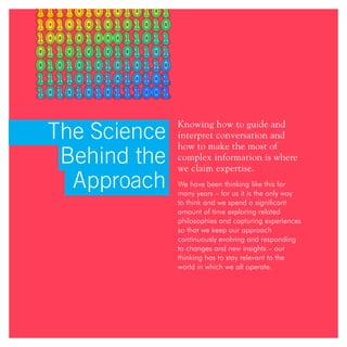 The Science
Behind the
Approach
Knowing how to guide and
interpret conversation and
how to make the most of
complex information is where
we claim expertise.
We have been thinking like this for
many years – for us it is the only way
to think and we spend a significant
amount of time exploring related
philosophies and capturing experiences
so that we keep our approach
continuously evolving and responding
to changes and new insights – our
thinking has to stay relevant to the
world in which we all operate.
 