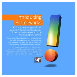 Introducing
Frameworks
4D™ is framework approach that
underpins 4 steps covering everything
from strategy definition through to
planning implementation.
This is simply a logical sequence of progression and
you will find many variations of this theme – this
one works well in our world and has the benefit of a
governing logic framework supporting each step.
The first thing that we do is to form a concise
statement of the problem that we are trying to solve.
We call this the Exam Question and it will shape and
govern every conversation that we have as a group.
 