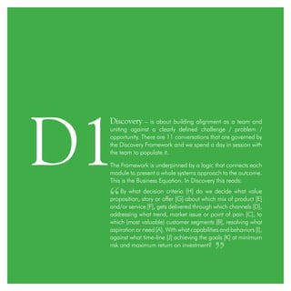 Discovery – is about building alignment as a team and
uniting against a clearly defined challenge / problem /
opportunity. There are 11 conversations that are governed by
the Discovery Framework and we spend a day in session with
the team to populate it.
The Framework is underpinned by a logic that connects each
module to present a whole systems approach to the outcome.
This is the Business Equation. In Discovery this reads:
By what decision criteria [H] do we decide what value
proposition, story or offer [G] about which mix of product [E]
and/or service [F], gets delivered through which channels [D],
addressing what trend, market issue or point of pain [C], to
which (most valuable) customer segments [B], resolving what
aspiration or need [A]. With what capabilities and behaviors [I],
against what time-line [J] achieving the goals [K] at minimum
risk and maximum return on investment?
D1
 