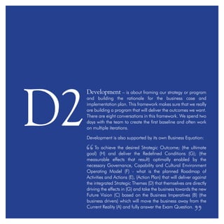 Development – is about framing our strategy or program
and building the rationale for the business case and
implementation plan. This framework makes sure that we really
are building a program that will deliver the outcomes we want.
There are eight conversations in this framework. We spend two
days with the team to create the first baseline and often work
on multiple iterations.
Development is also supported by its own Business Equation:
To achieve the desired Strategic Outcome; (the ultimate
goal) (H) and deliver the Redefined Conditions (G); (the
measurable effects that result) optimally enabled by the
necessary Governance, Capability and Cultural Environment
Operating Model (F) - what is the planned Roadmap of
Activities and Actions (E), (Action Plan) that will deliver against
the integrated Strategic Themes (D) that themselves are directly
driving the effects in (G) and take the business towards the new
Future Vision (C) based on the Business Imperatives (B) (the
business drivers) which will move the business away from the
Current Reality (A) and fully answer the Exam Question.
D2
 