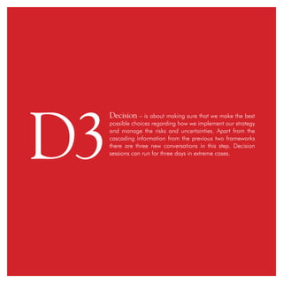 Decision – is about making sure that we make the best
possible choices regarding how we implement our strategy
and manage the risks and uncertainties. Apart from the
cascading information from the previous two frameworks
there are three new conversations in this step. Decision
sessions can run for three days in extreme cases.
D3
 