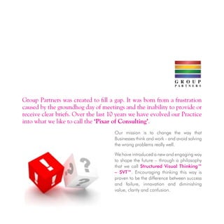 Group Partners was created to fill a gap. It was born from a frustration
caused by the groundhog day of meetings and the inability to provide or
receive clear briefs. Over the last 10 years we have evolved our Practice
into what we like to call the ‘Pixar of Consulting’.
Our mission is to change the way that
Businesses think and work - and avoid solving
the wrong problems really well.
We have introduced a new and engaging way
to shape the future – through a philosophy
that we call Structured Visual Thinking™
– SVT™. Encouraging thinking this way is
proven to be the difference between success
and failure, innovation and diminishing
value, clarity and confusion.
 