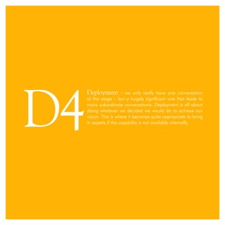 Deployment – we only really have one conversation
at this stage – but a hugely significant one that leads to
many subordinate conversations. Deployment is all about
doing whatever we decided we would do to achieve our
vision. This is where it becomes quite appropriate to bring
in experts if the capability is not available internally.
D4
 