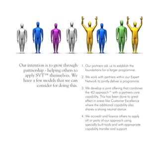 Our intention is to grow through
partnership - helping others to
apply SVT™ themselves. We
have a few models that we can
consider for doing this.
1. Our partners ask us to establish the
foundations for a larger programme.
2. We work with partners within our Expert
Network to jointly deliver a programme.
3. We develop a joint offering that combines
the 4D approach™ with a partners core
capability. This has been done to great
effect in areas like Customer Excellence
where the additional capability also
shares a strong neutral stance.
4. We accredit and licence others to apply
all or parts of our approach using
specially built tools and with appropriate
capability transfer and support.
 