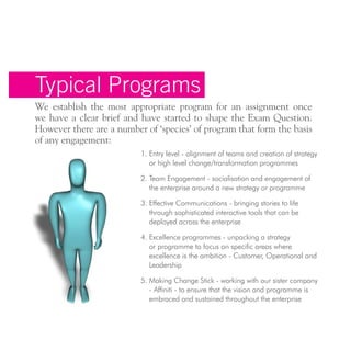 Typical Programs
We establish the most appropriate program for an assignment once
we have a clear brief and have started to shape the Exam Question.
However there are a number of ‘species’ of program that form the basis
of any engagement:
1. Entry level - alignment of teams and creation of strategy
or high level change/transformation programmes
2. Team Engagement - socialisation and engagement of
the enterprise around a new strategy or programme
3. Effective Communications - bringing stories to life
through sophisticated interactive tools that can be
deployed across the enterprise
4. Excellence programmes - unpacking a strategy
or programme to focus on specific areas where
excellence is the ambition - Customer, Operational and
Leadership
5. Making Change Stick - working with our sister company
- Affiniti - to ensure that the vision and programme is
embraced and sustained throughout the enterprise
 