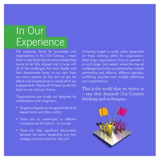 Achieving targets is rarely solely dependant
on those working within the organisation.
Most large organisations have to operate in
a much larger ‘eco system’ where the internal
challenges are further complicated by multiple
partnership and alliance, different agendas,
conflicting priorities and multiple definitions
and interpretations.
This is the world that we thrive in
– one that demands 21st Century
thinking and techniques.
In Our
Experience
The pressures faced by businesses and
organisations in the 21st Century, , mean
that it is rare these days for senior leaderships
teams to be fully aligned and in tune with
all of the challenges that each leader and
their departments faces. In our view there
are many reasons for this and we see the
effects and consequences in nearly all of our
engagements. Nearly all of these causes link
back to one common theme.
Organisations are simply not designed for
collaboration and integration:
• Targetsandgoalsaresetagainstindividual
departments and often conflict
• There are no meaningful or effective
consequences for failure – or success
• There are often significant disconnects
between the senior leadership and their
strategy and vision and the ‘day job’
 